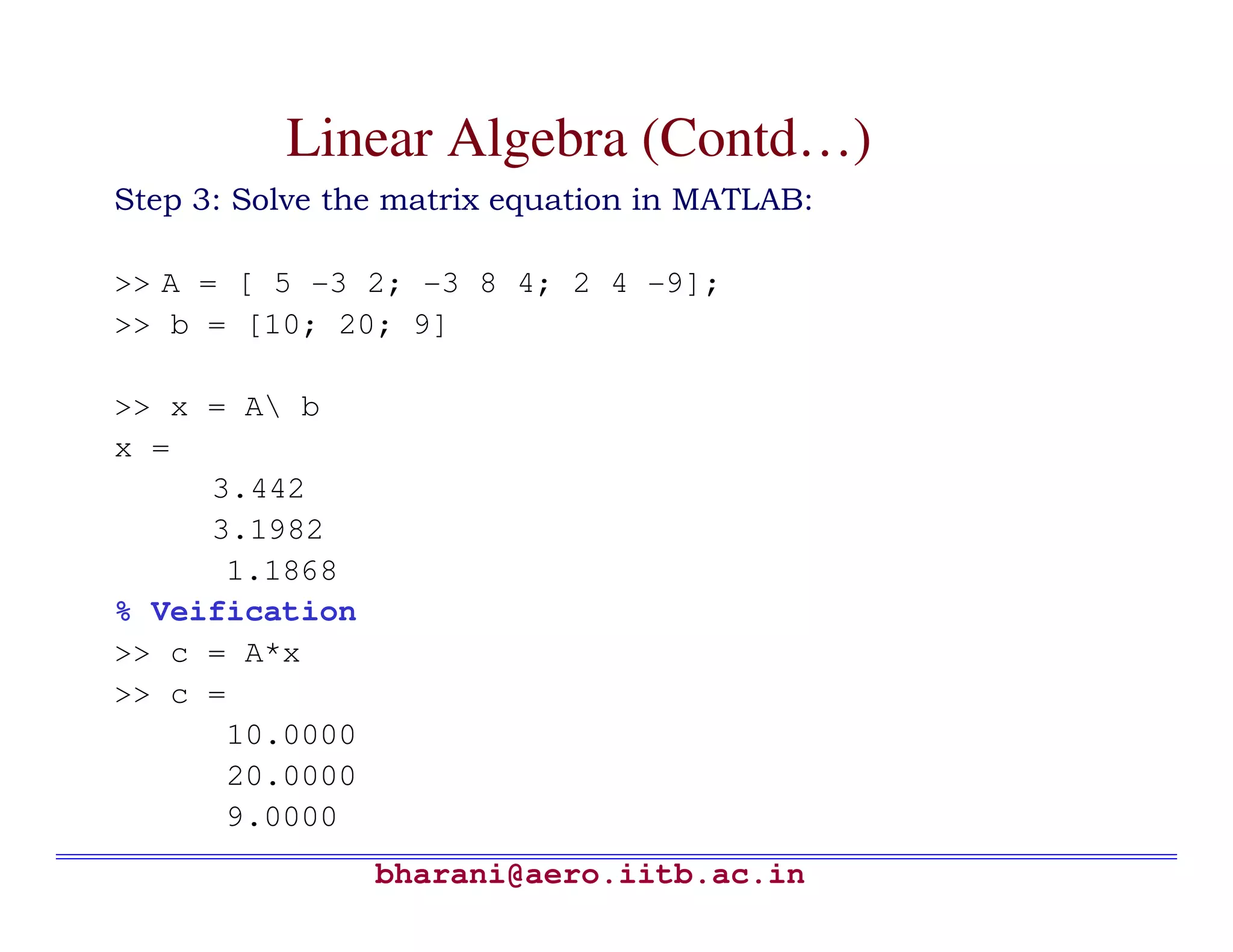 Linear Algebra (Contd…)
Step 3: Solve the matrix equation in MATLAB:

>> A = [ 5 -3 2; -3 8 4; 2 4 -9];
>> b = [10; 20; 9]

>> x = A b
x =
     3.442
     3.1982
      1.1868
% Veification
>> c = A*x
>> c =
      10.0000
      20.0000
      9.0000
                bharani@aero.iitb.ac.in
 