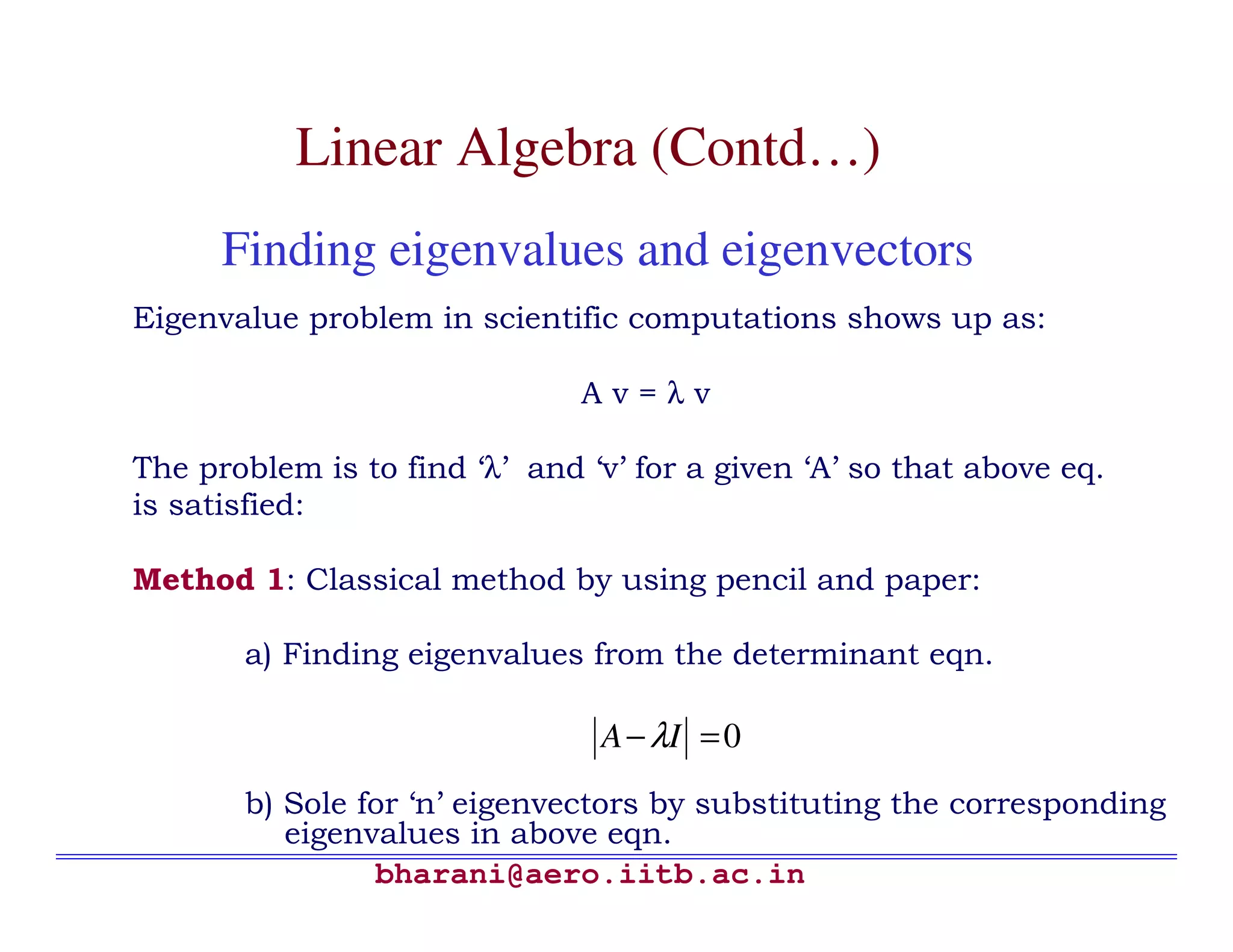 Linear Algebra (Contd…)
      Finding eigenvalues and eigenvectors
Eigenvalue problem in scientific computations shows up as:

                               Av=λv

The problem is to find ‘λ’ and ‘v’ for a given ‘A’ so that above eq.
is satisfied:

Method 1: Classical method by using pencil and paper:

       a) Finding eigenvalues from the determinant eqn.

                                A − λI = 0
       b) Sole for ‘n’ eigenvectors by substituting the corresponding
          eigenvalues in above eqn.
                bharani@aero.iitb.ac.in
 