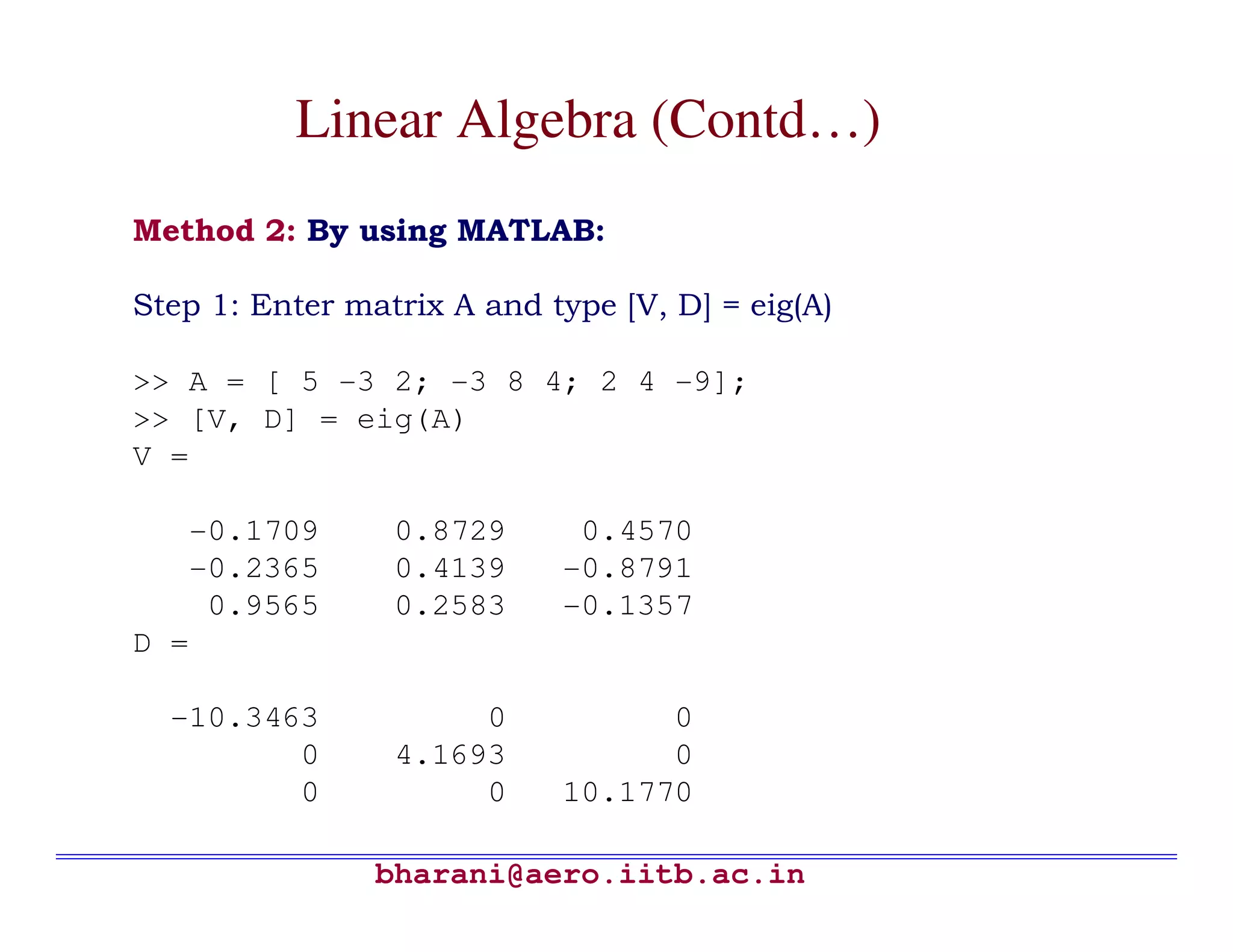 Linear Algebra (Contd…)
Method 2: By using MATLAB:

Step 1: Enter matrix A and type [V, D] = eig(A)

>> A = [ 5 -3 2; -3 8 4; 2 4 -9];
>> [V, D] = eig(A)
V =

   -0.1709       0.8729      0.4570
   -0.2365       0.4139     -0.8791
    0.9565       0.2583     -0.1357
D =

  -10.3463            0           0
         0       4.1693           0
         0            0     10.1770

                bharani@aero.iitb.ac.in
 