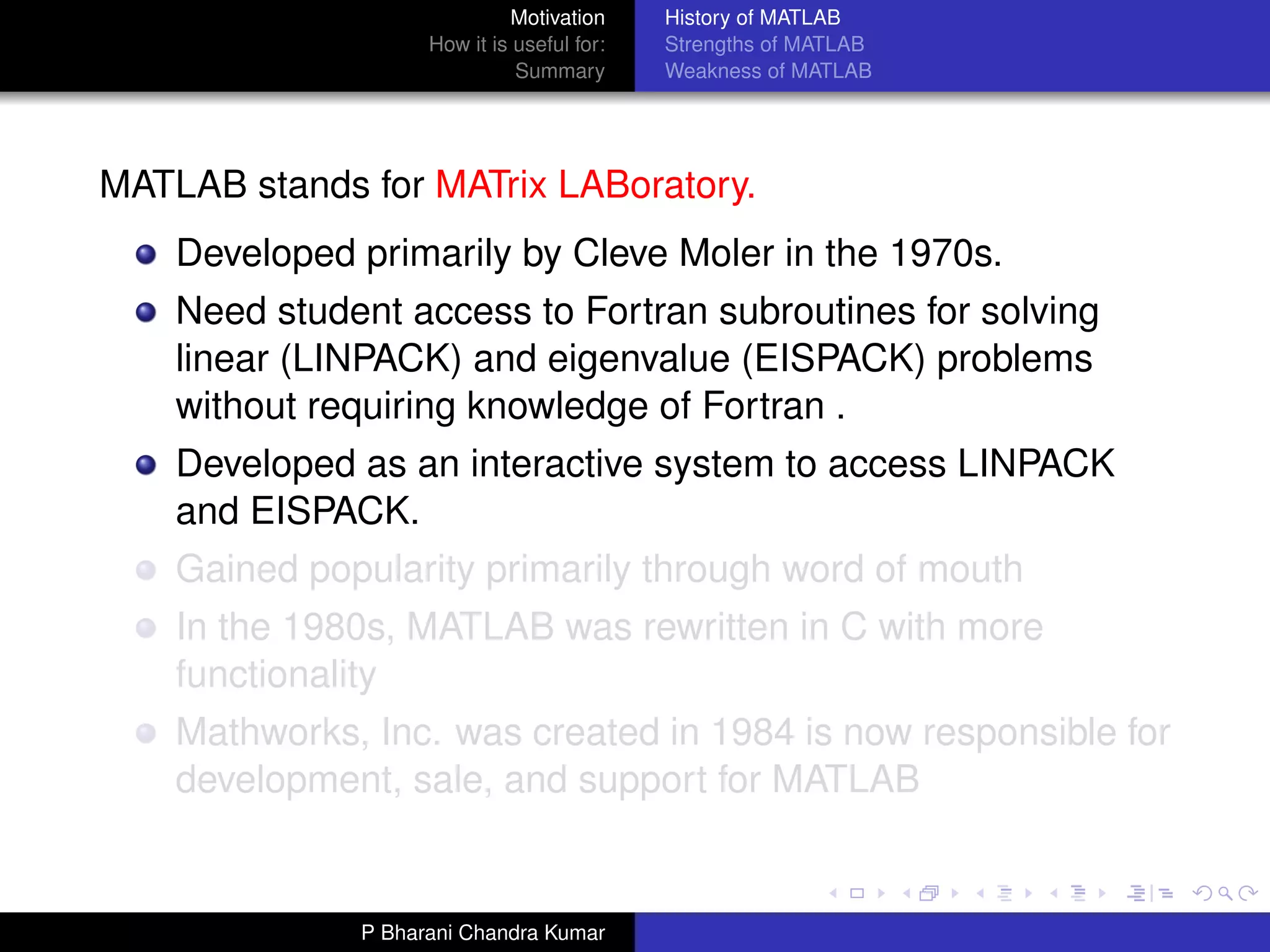 Motivation     History of MATLAB
                    How it is useful for:   Strengths of MATLAB
                              Summary       Weakness of MATLAB




MATLAB stands for MATrix LABoratory.
    Developed primarily by Cleve Moler in the 1970s.
    Need student access to Fortran subroutines for solving
    linear (LINPACK) and eigenvalue (EISPACK) problems
    without requiring knowledge of Fortran .
    Developed as an interactive system to access LINPACK
    and EISPACK.
    Gained popularity primarily through word of mouth
    In the 1980s, MATLAB was rewritten in C with more
    functionality
    Mathworks, Inc. was created in 1984 is now responsible for
    development, sale, and support for MATLAB


              P Bharani Chandra Kumar
 
