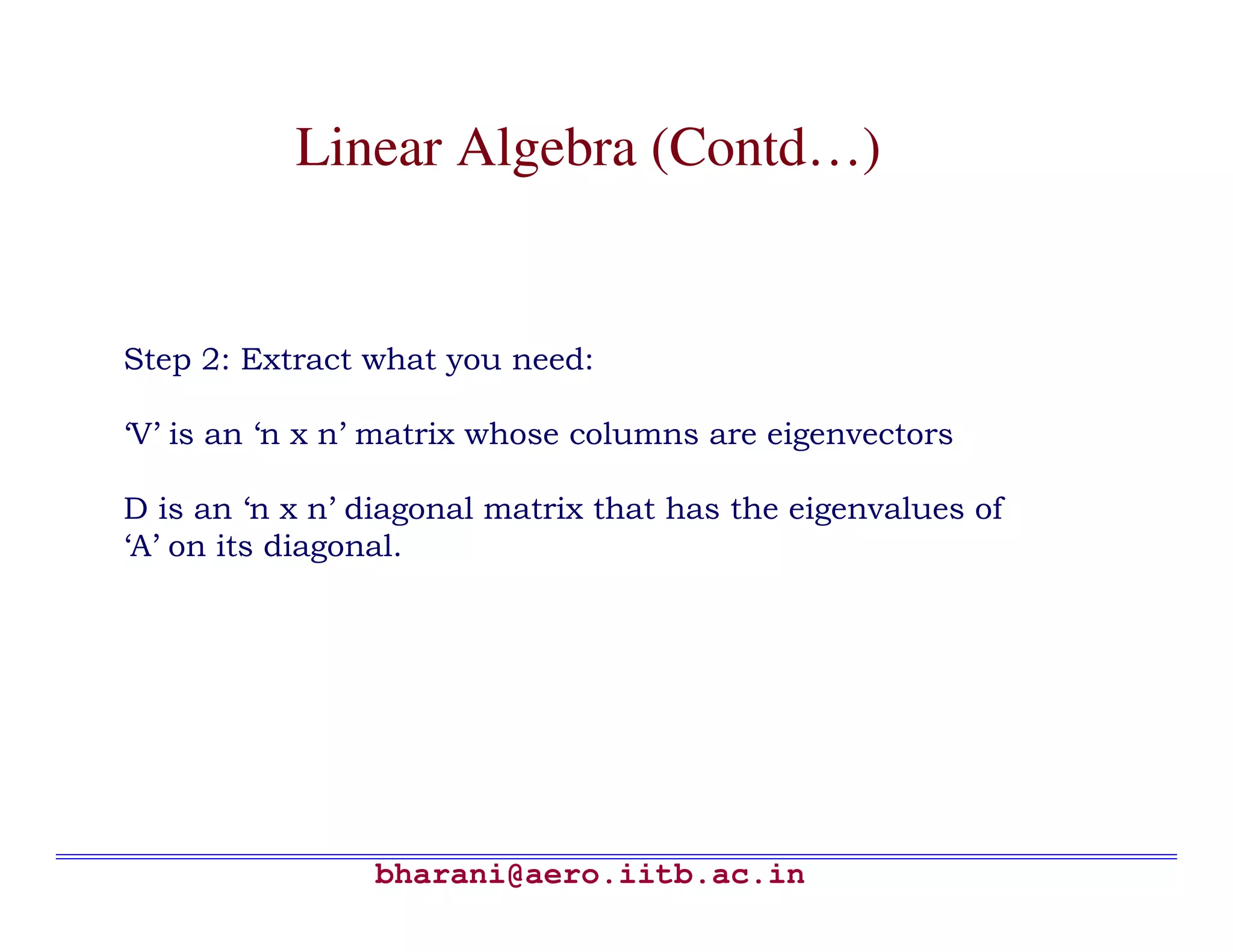 Linear Algebra (Contd…)


Step 2: Extract what you need:

‘V’ is an ‘n x n’ matrix whose columns are eigenvectors

D is an ‘n x n’ diagonal matrix that has the eigenvalues of
‘A’ on its diagonal.




                bharani@aero.iitb.ac.in
 
