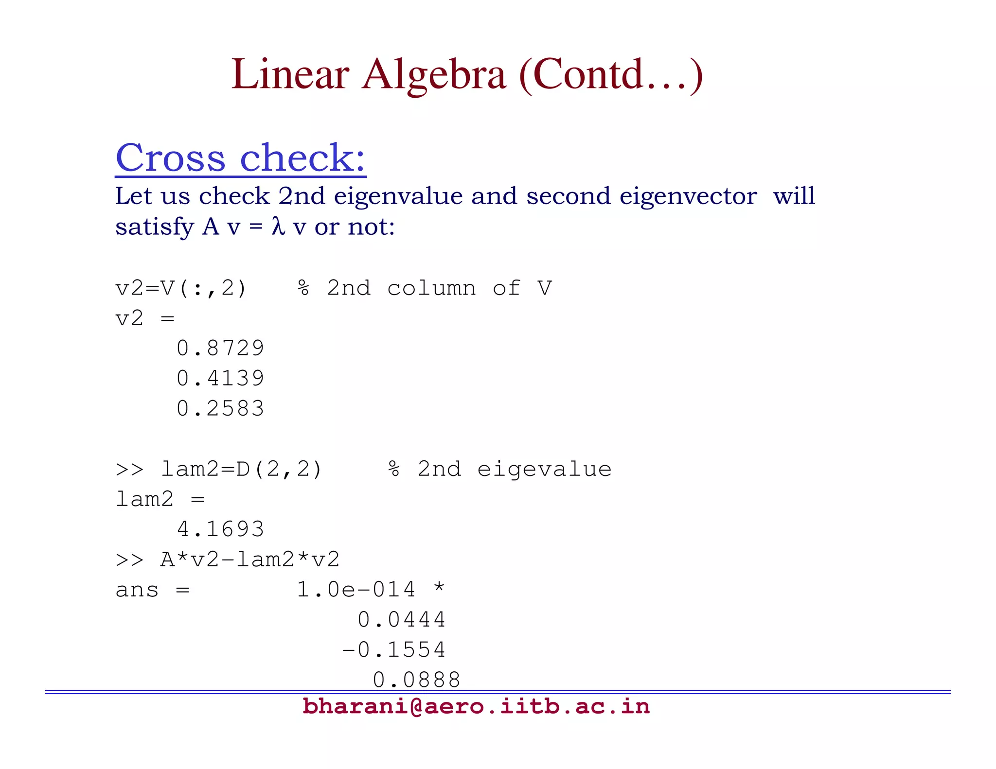 Linear Algebra (Contd…)
Cross check:
Let us check 2nd eigenvalue and second eigenvector will
satisfy A v = λ v or not:

v2=V(:,2)     % 2nd column of V
v2 =
    0.8729
    0.4139
    0.2583

>> lam2=D(2,2)    % 2nd eigevalue
lam2 =
    4.1693
>> A*v2-lam2*v2
ans =       1.0e-014 *
                0.0444
               -0.1554
                 0.0888
             bharani@aero.iitb.ac.in
 