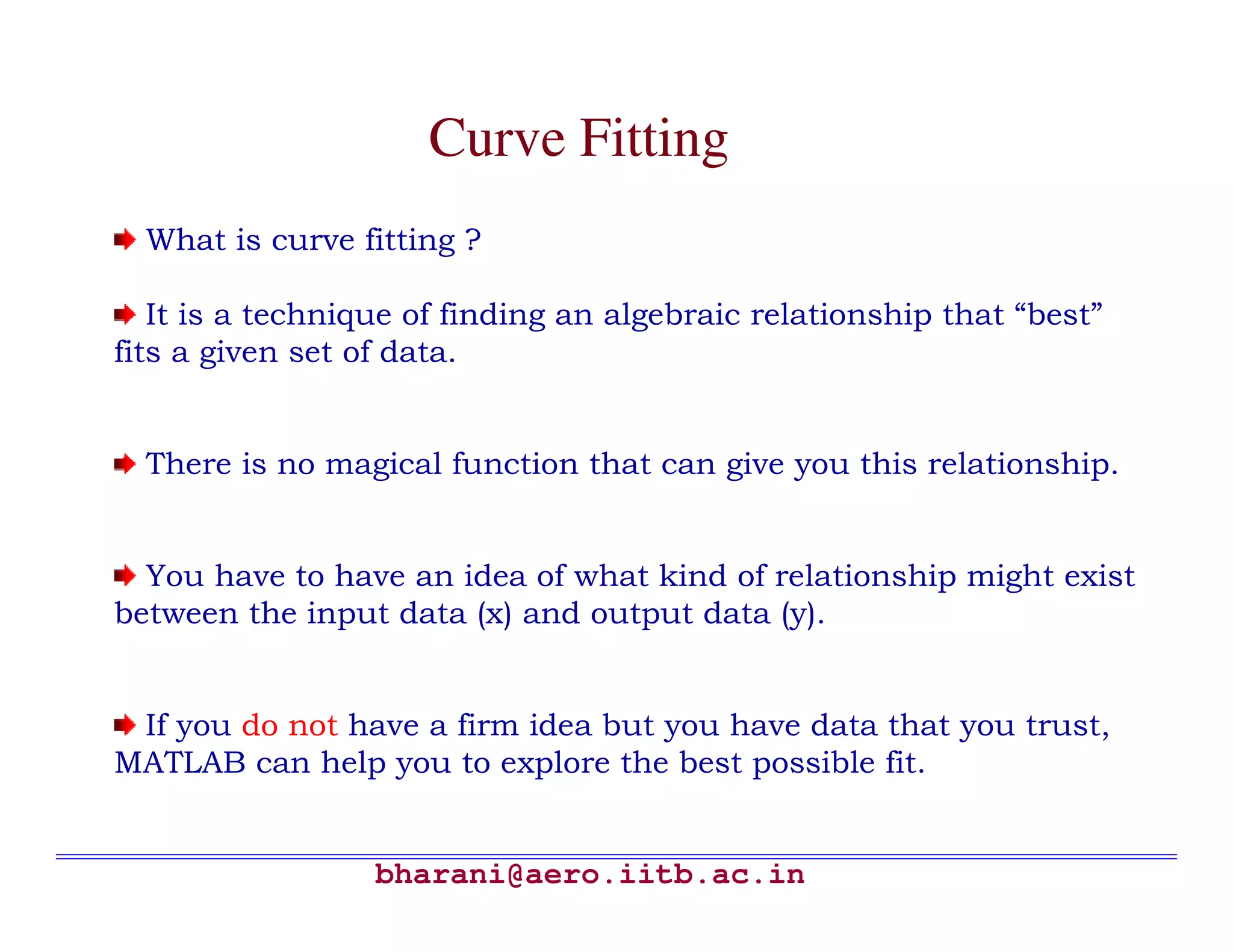 Curve Fitting
  What is curve fitting ?

   It is a technique of finding an algebraic relationship that “best”
fits a given set of data.


  There is no magical function that can give you this relationship.


  You have to have an idea of what kind of relationship might exist
between the input data (x) and output data (y).


 If you do not have a firm idea but you have data that you trust,
MATLAB can help you to explore the best possible fit.


                  bharani@aero.iitb.ac.in
 