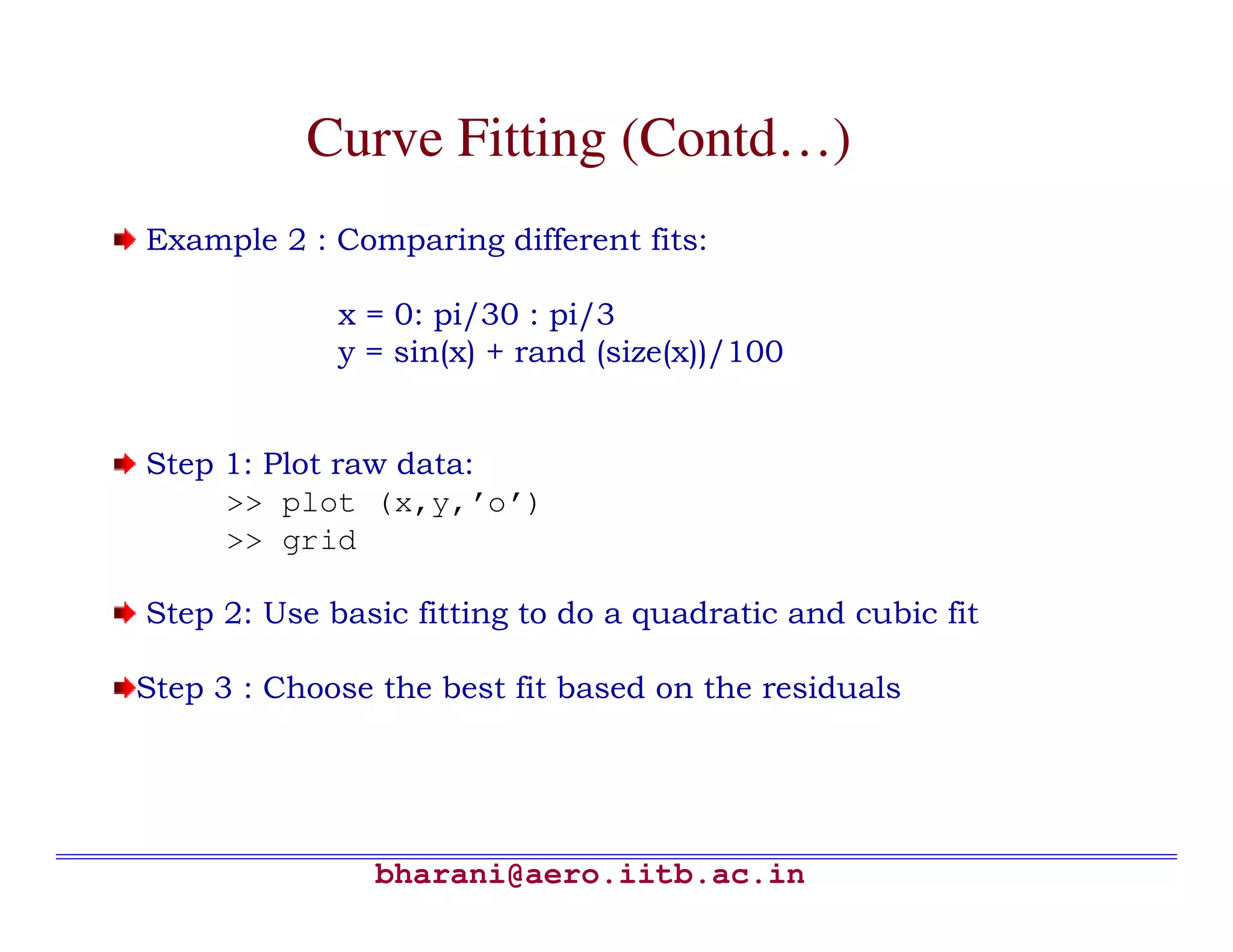 Curve Fitting (Contd…)
Example 2 : Comparing different fits:

             x = 0: pi/30 : pi/3
             y = sin(x) + rand (size(x))/100


Step 1: Plot raw data:
     >> plot (x,y,’o’)
     >> grid

Step 2: Use basic fitting to do a quadratic and cubic fit

Step 3 : Choose the best fit based on the residuals




               bharani@aero.iitb.ac.in
 