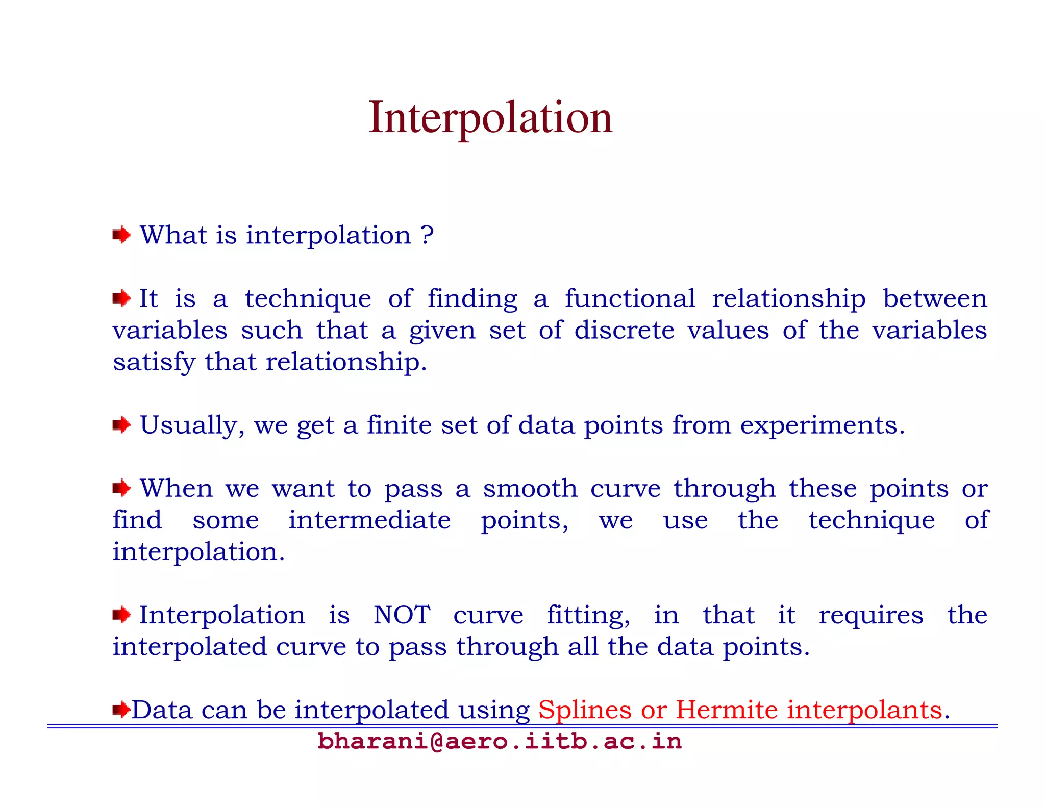 Interpolation

  What is interpolation ?

  It is a technique of finding a functional relationship between
variables such that a given set of discrete values of the variables
satisfy that relationship.

  Usually, we get a finite set of data points from experiments.

   When we want to pass a smooth curve through these points or
find some intermediate points, we use the technique of
interpolation.

  Interpolation is NOT curve fitting, in that it requires the
interpolated curve to pass through all the data points.

 Data can be interpolated using Splines or Hermite interpolants.
               bharani@aero.iitb.ac.in
 