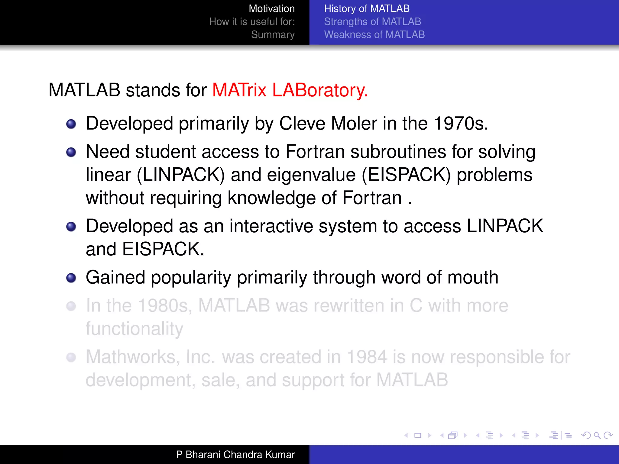 Motivation     History of MATLAB
                    How it is useful for:   Strengths of MATLAB
                              Summary       Weakness of MATLAB




MATLAB stands for MATrix LABoratory.
    Developed primarily by Cleve Moler in the 1970s.
    Need student access to Fortran subroutines for solving
    linear (LINPACK) and eigenvalue (EISPACK) problems
    without requiring knowledge of Fortran .
    Developed as an interactive system to access LINPACK
    and EISPACK.
    Gained popularity primarily through word of mouth
    In the 1980s, MATLAB was rewritten in C with more
    functionality
    Mathworks, Inc. was created in 1984 is now responsible for
    development, sale, and support for MATLAB


              P Bharani Chandra Kumar
 