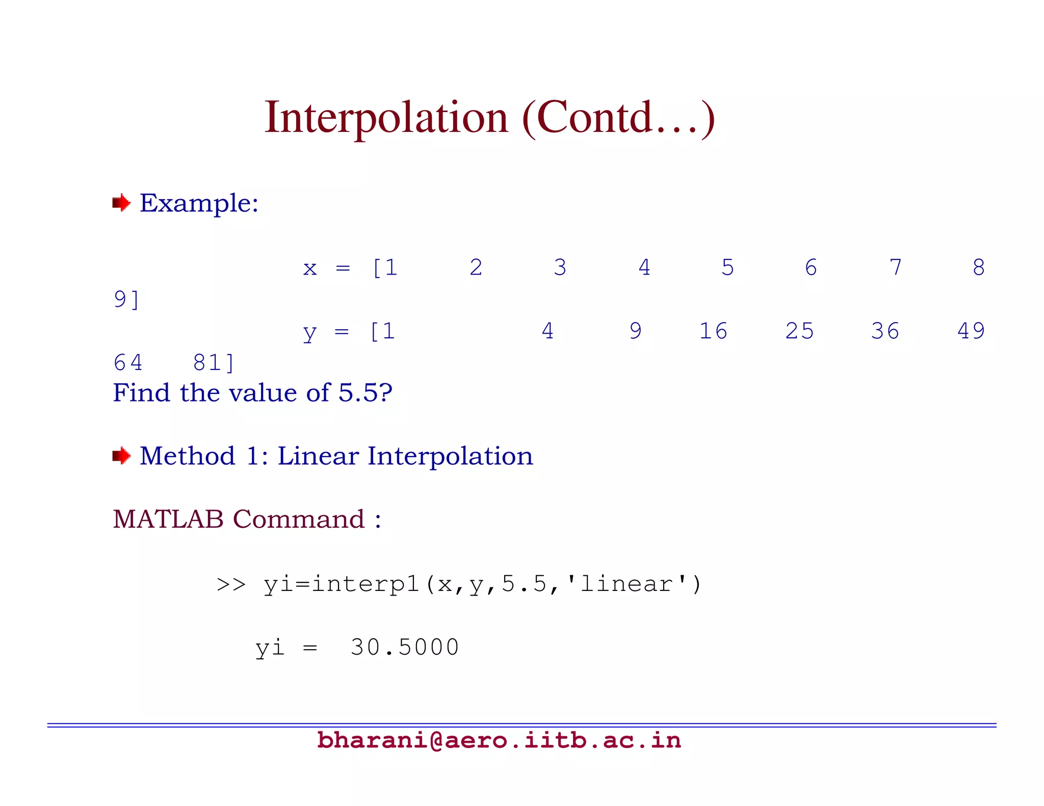 Interpolation (Contd…)
  Example:

              x = [1        2      3   4    5    6    7   8
9]
              y = [1               4   9   16   25   36   49
64    81]
Find the value of 5.5?

  Method 1: Linear Interpolation

MATLAB Command :

        >> yi=interp1(x,y,5.5,'linear')

           yi =   30.5000


                bharani@aero.iitb.ac.in
 