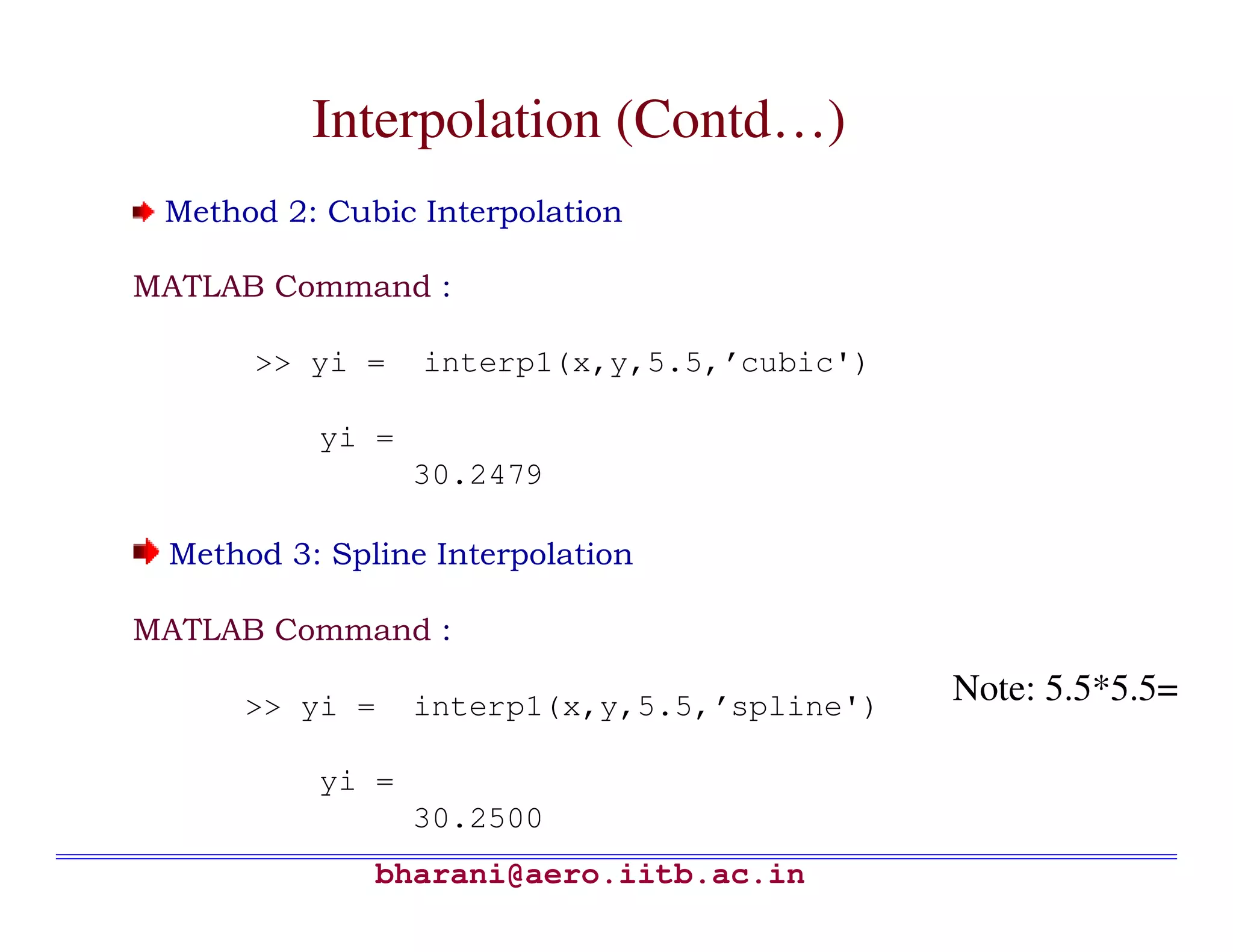 Interpolation (Contd…)
 Method 2: Cubic Interpolation

MATLAB Command :

      >> yi =    interp1(x,y,5.5,’cubic')

          yi =
                 30.2479

 Method 3: Spline Interpolation

MATLAB Command :

      >> yi =    interp1(x,y,5.5,’spline')   Note: 5.5*5.5=

          yi =
                 30.2500
              bharani@aero.iitb.ac.in
 