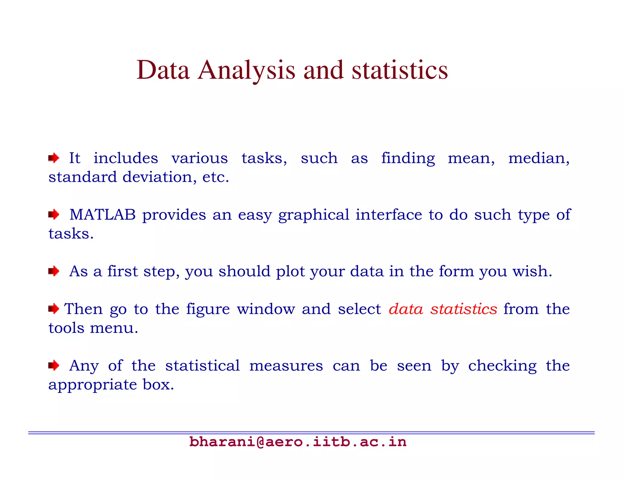 Data Analysis and statistics

   It includes various tasks, such as finding mean, median,
standard deviation, etc.

   MATLAB provides an easy graphical interface to do such type of
tasks.

  As a first step, you should plot your data in the form you wish.

  Then go to the figure window and select data statistics from the
tools menu.

  Any of the statistical measures can be seen by checking the
appropriate box.


                 bharani@aero.iitb.ac.in
 