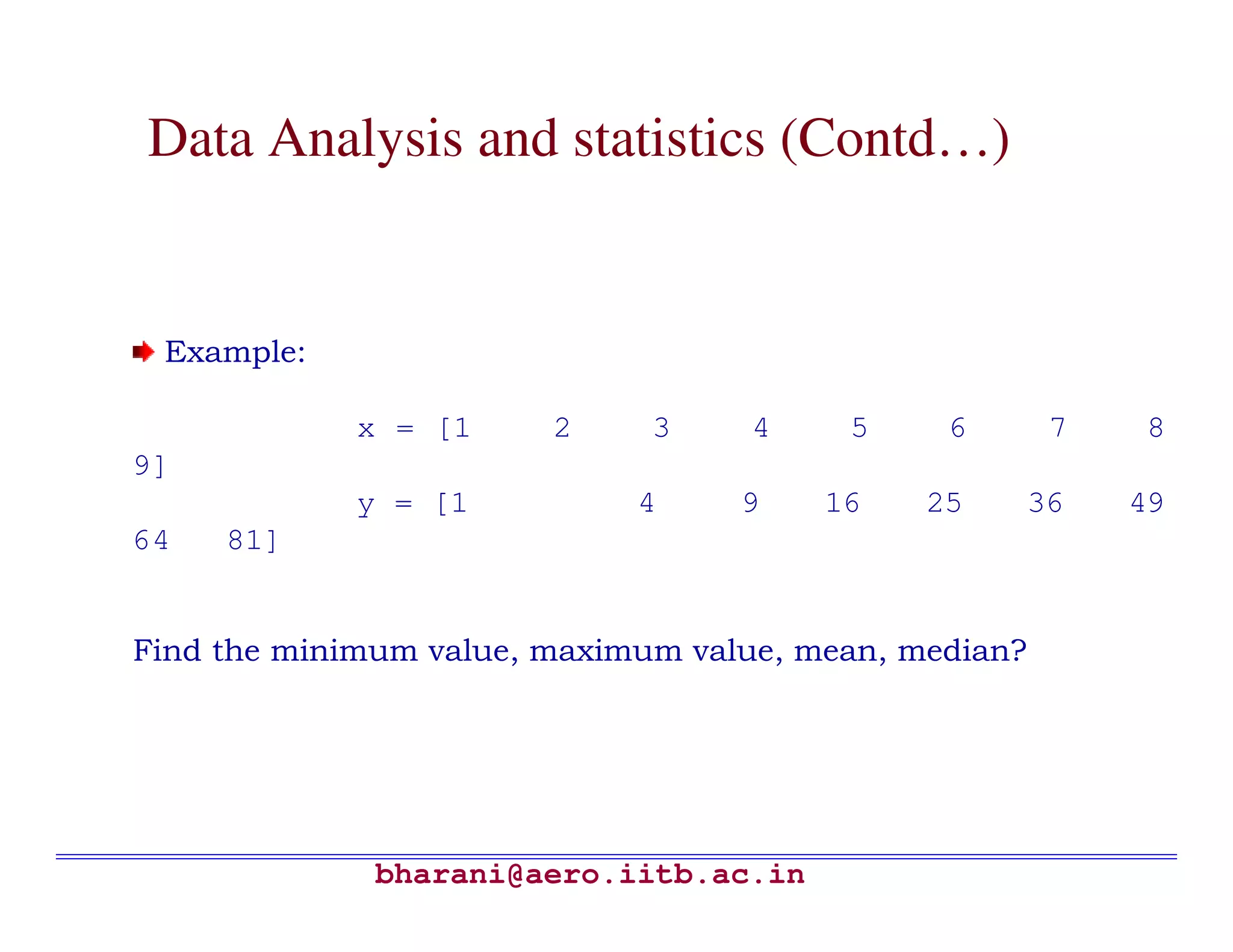 Data Analysis and statistics (Contd…)


 Example:

             x = [1     2     3    4     5     6        7   8
9]
             y = [1          4     9    16    25       36   49
64   81]


Find the minimum value, maximum value, mean, median?




              bharani@aero.iitb.ac.in
 