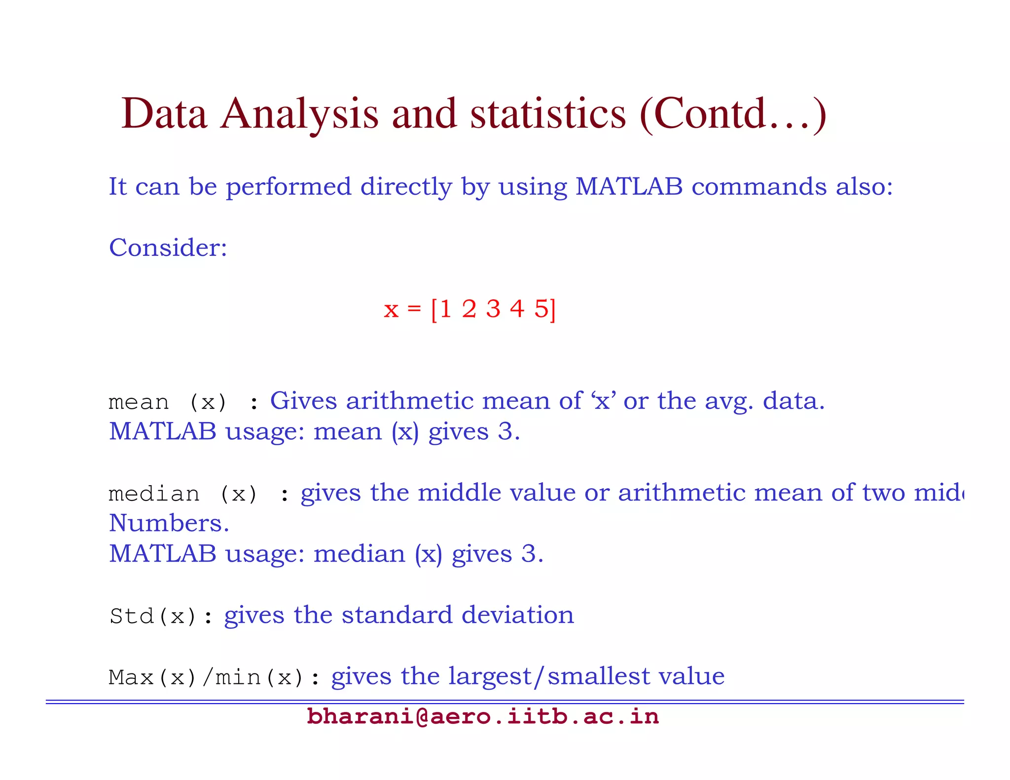 Data Analysis and statistics (Contd…)
It can be performed directly by using MATLAB commands also:

Consider:

                     x = [1 2 3 4 5]


mean (x) : Gives arithmetic mean of ‘x’ or the avg. data.
MATLAB usage: mean (x) gives 3.

median (x) : gives the middle value or arithmetic mean of two middle
Numbers.
MATLAB usage: median (x) gives 3.

Std(x): gives the standard deviation

Max(x)/min(x): gives the largest/smallest value
               bharani@aero.iitb.ac.in
 