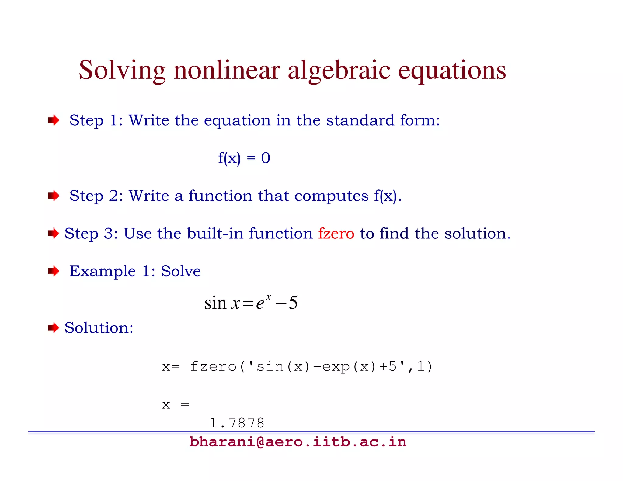Solving nonlinear algebraic equations
Step 1: Write the equation in the standard form:

                     f(x) = 0

Step 2: Write a function that computes f(x).

Step 3: Use the built-in function fzero to find the solution.

Example 1: Solve

                   sin x = e x − 5
Solution:

             x= fzero('sin(x)-exp(x)+5',1)

             x =
                   1.7878
                 bharani@aero.iitb.ac.in
 
