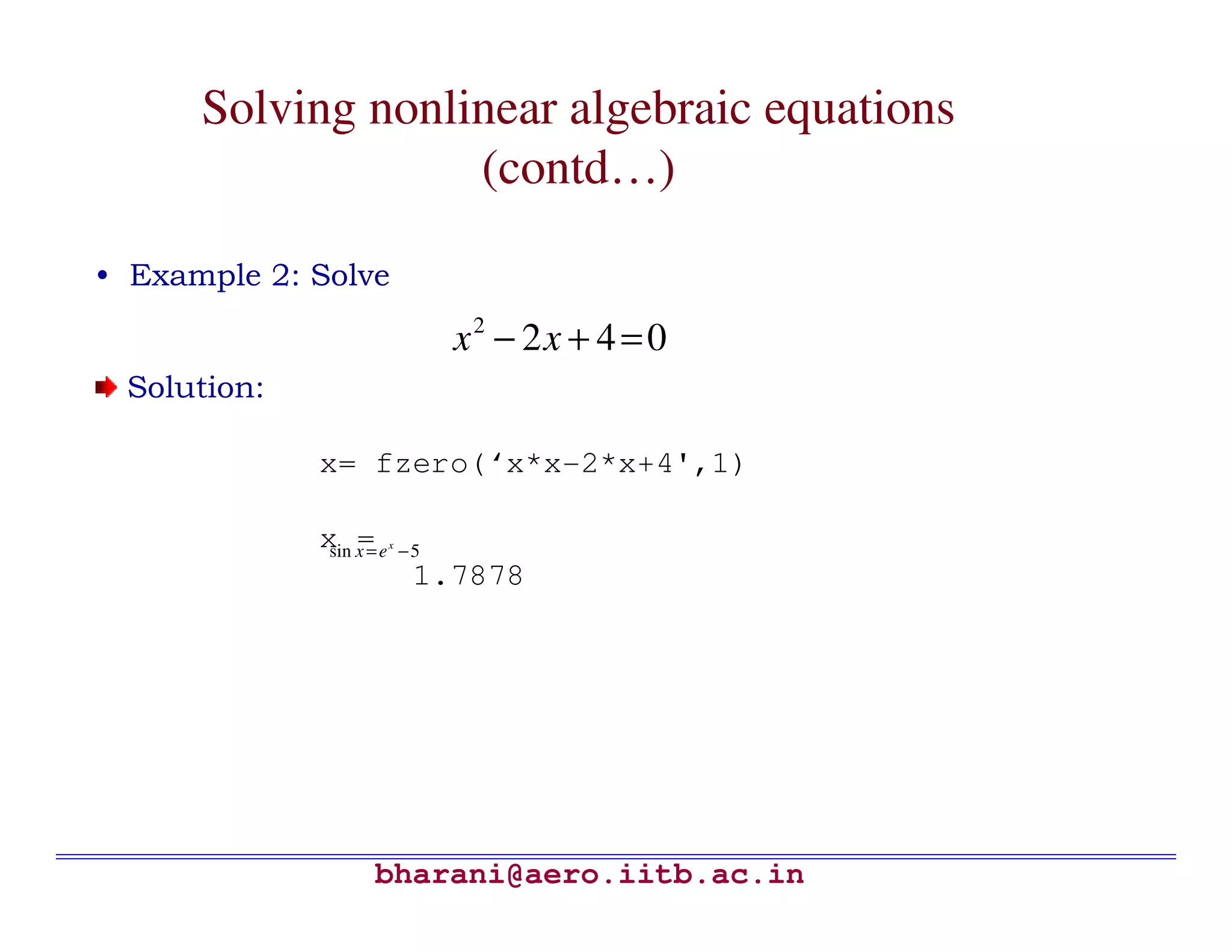 Solving nonlinear algebraic equations
                   (contd…)

• Example 2: Solve

                               x2 − 2x + 4 = 0
 Solution:

             x= fzero(‘x*x-2*x+4',1)

             x x=e
              sin
                  =   x
                          −5
                           1.7878




                 bharani@aero.iitb.ac.in
 