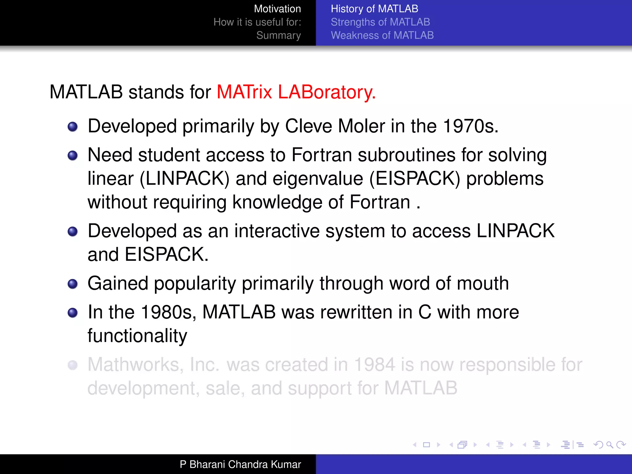Motivation     History of MATLAB
                    How it is useful for:   Strengths of MATLAB
                              Summary       Weakness of MATLAB




MATLAB stands for MATrix LABoratory.
    Developed primarily by Cleve Moler in the 1970s.
    Need student access to Fortran subroutines for solving
    linear (LINPACK) and eigenvalue (EISPACK) problems
    without requiring knowledge of Fortran .
    Developed as an interactive system to access LINPACK
    and EISPACK.
    Gained popularity primarily through word of mouth
    In the 1980s, MATLAB was rewritten in C with more
    functionality
    Mathworks, Inc. was created in 1984 is now responsible for
    development, sale, and support for MATLAB


              P Bharani Chandra Kumar
 