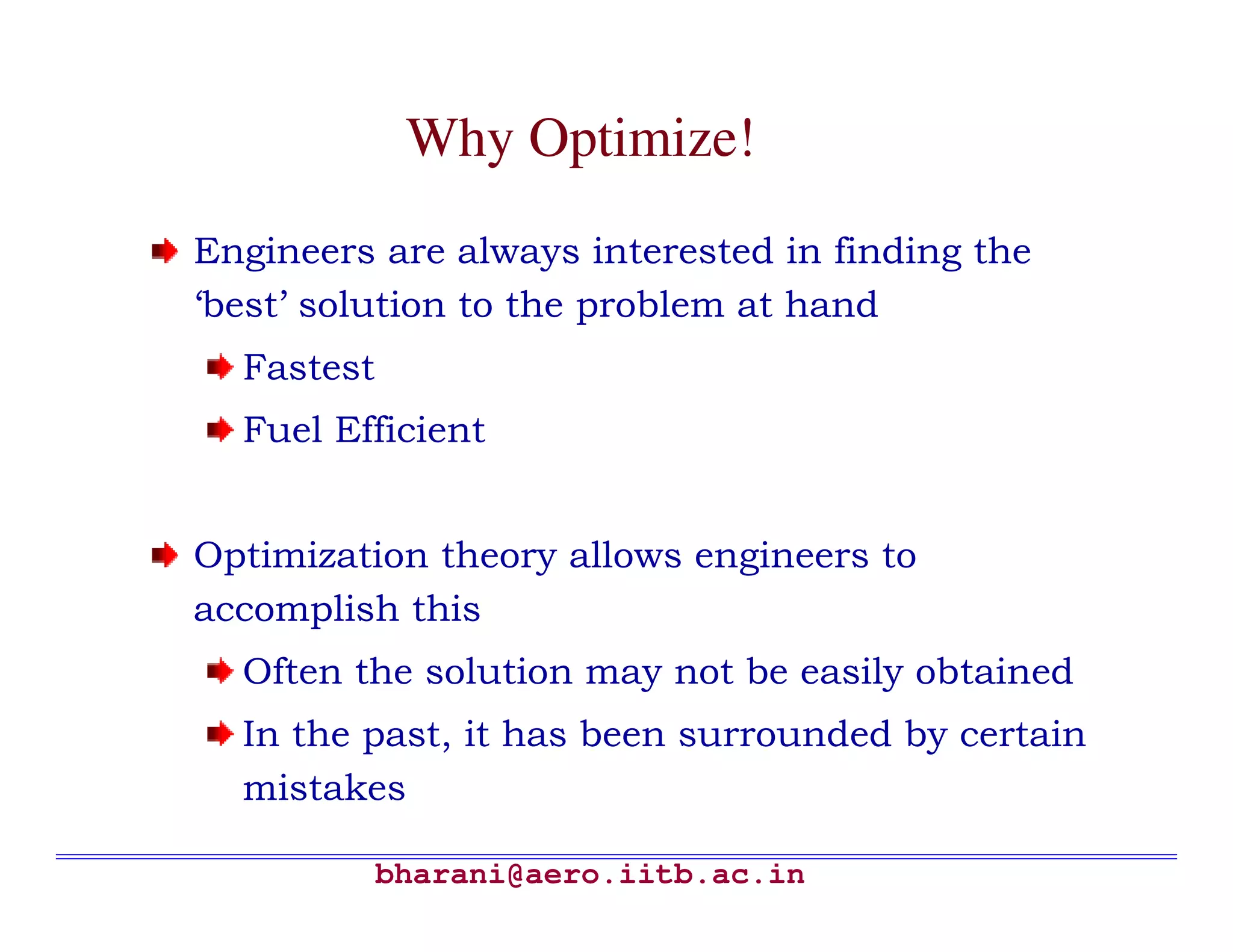 Why Optimize!
Engineers are always interested in finding the
‘best’ solution to the problem at hand
  Fastest
  Fuel Efficient


Optimization theory allows engineers to
accomplish this
  Often the solution may not be easily obtained
  In the past, it has been surrounded by certain
  mistakes

            bharani@aero.iitb.ac.in
 