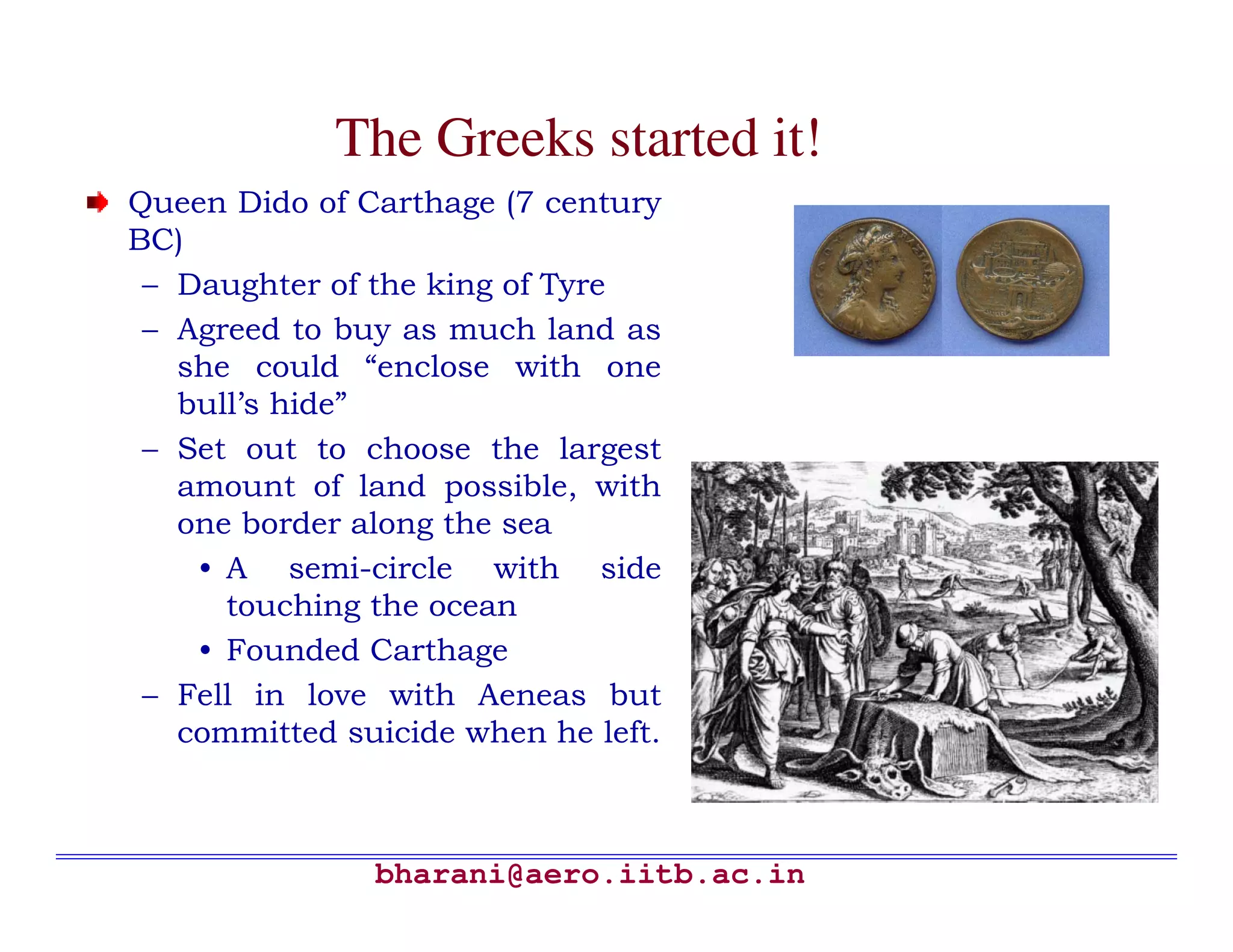 The Greeks started it!
Queen Dido of Carthage (7 century
BC)
 – Daughter of the king of Tyre
 – Agreed to buy as much land as
   she could “enclose with one
   bull’s hide”
 – Set out to choose the largest
   amount of land possible, with
   one border along the sea
    • A semi-circle with side
      touching the ocean
    • Founded Carthage
 – Fell in love with Aeneas but
   committed suicide when he left.



               bharani@aero.iitb.ac.in
 