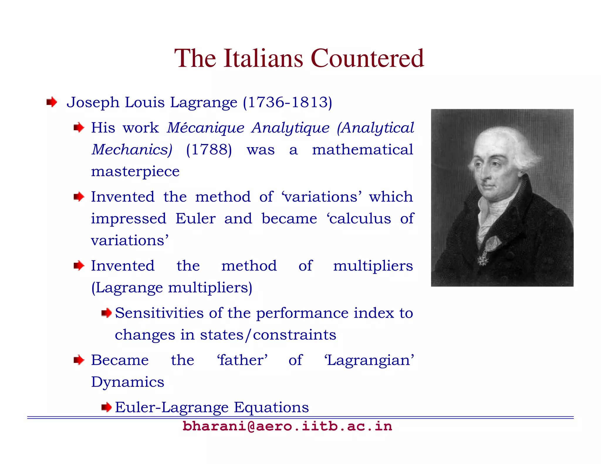 The Italians Countered
Joseph Louis Lagrange (1736-1813)
  His work Mécanique Analytique (Analytical
  Mechanics) (1788) was a mathematical
  masterpiece
  Invented the method of ‘variations’ which
  impressed Euler and became ‘calculus of
  variations’
  Invented the method         of    multipliers
  (Lagrange multipliers)
     Sensitivities of the performance index to
     changes in states/constraints
  Became the      ‘father’   of    ‘Lagrangian’
  Dynamics
     Euler-Lagrange Equations
             bharani@aero.iitb.ac.in
 