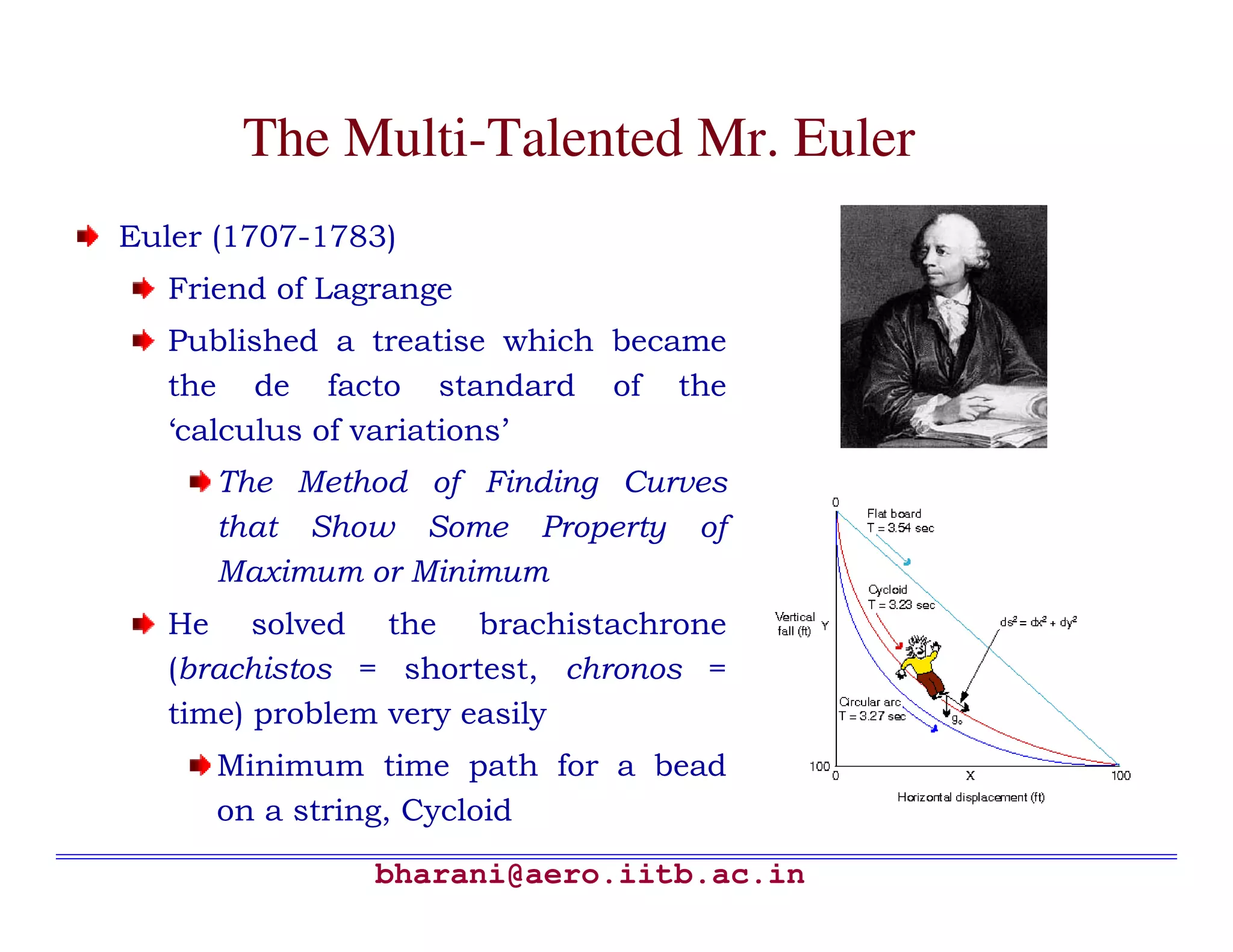 The Multi-Talented Mr. Euler
Euler (1707-1783)
   Friend of Lagrange
   Published a treatise which became
   the de facto standard of the
   ‘calculus of variations’
      The Method of Finding Curves
      that Show Some Property of
      Maximum or Minimum
   He solved the brachistachrone
   (brachistos = shortest, chronos =
   time) problem very easily
      Minimum time path for a bead
      on a string, Cycloid

                bharani@aero.iitb.ac.in
 