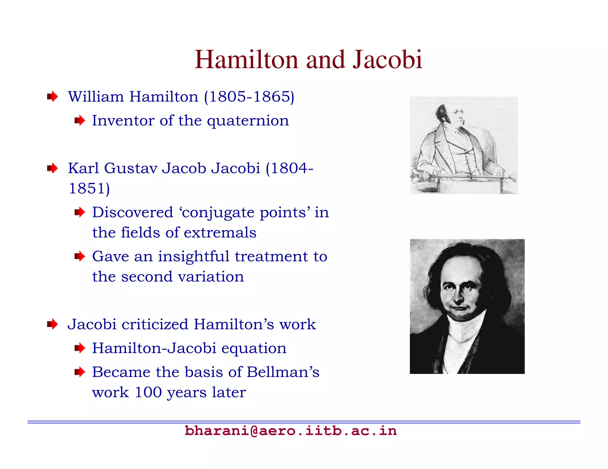 Hamilton and Jacobi
William Hamilton (1805-1865)
   Inventor of the quaternion


Karl Gustav Jacob Jacobi (1804-
1851)
   Discovered ‘conjugate points’ in
   the fields of extremals
   Gave an insightful treatment to
   the second variation


Jacobi criticized Hamilton’s work
   Hamilton-Jacobi equation
   Became the basis of Bellman’s
   work 100 years later

               bharani@aero.iitb.ac.in
 