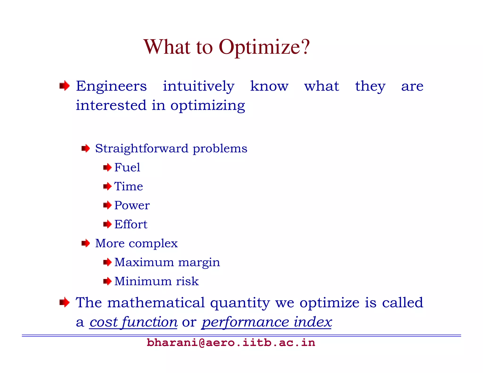 What to Optimize?
Engineers intuitively know       what   they   are
interested in optimizing

  Straightforward problems
     Fuel
     Time
     Power
     Effort
  More complex
     Maximum margin
     Minimum risk
The mathematical quantity we optimize is called
a cost function or performance index
            bharani@aero.iitb.ac.in
 