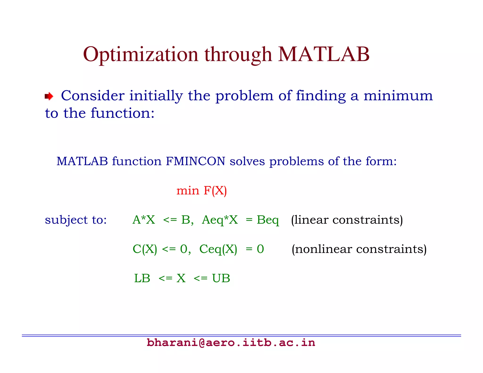 Optimization through MATLAB
  Consider initially the problem of finding a minimum
to the function:


  MATLAB function FMINCON solves problems of the form:

                    min F(X)

subject to:   A*X <= B, Aeq*X = Beq (linear constraints)

              C(X) <= 0, Ceq(X) = 0   (nonlinear constraints)

              LB <= X <= UB




                bharani@aero.iitb.ac.in
 