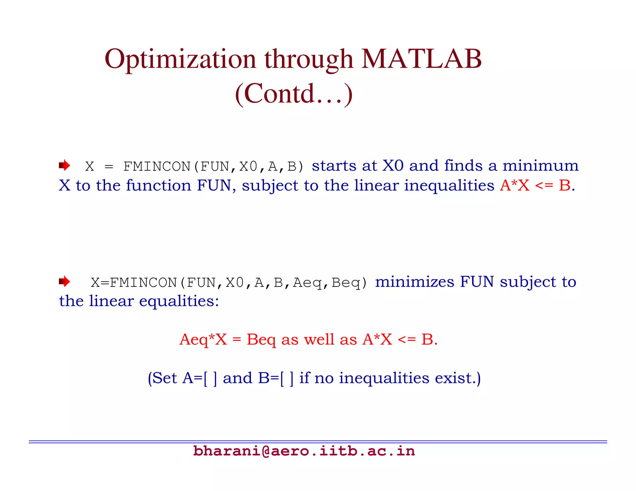 Optimization through MATLAB
               (Contd…)

   X = FMINCON(FUN,X0,A,B) starts at X0 and finds a minimum
X to the function FUN, subject to the linear inequalities A*X <= B.




    X=FMINCON(FUN,X0,A,B,Aeq,Beq) minimizes FUN subject to
the linear equalities:

               Aeq*X = Beq as well as A*X <= B.

           (Set A=[ ] and B=[ ] if no inequalities exist.)



                 bharani@aero.iitb.ac.in
 