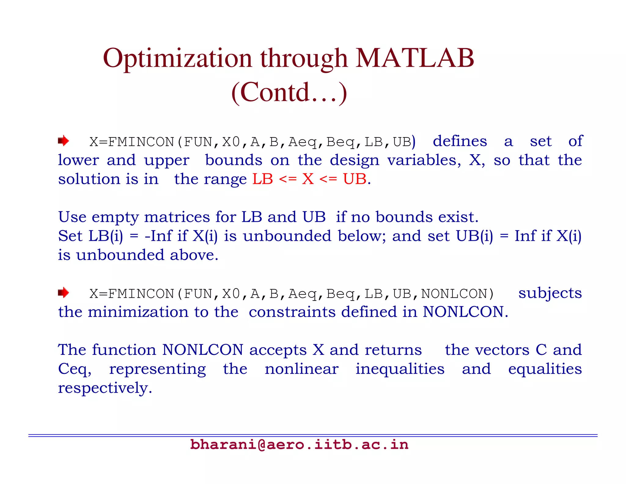 Optimization through MATLAB
                (Contd…)
    X=FMINCON(FUN,X0,A,B,Aeq,Beq,LB,UB) defines a set of
lower and upper bounds on the design variables, X, so that the
solution is in the range LB <= X <= UB.

Use empty matrices for LB and UB if no bounds exist.
Set LB(i) = -Inf if X(i) is unbounded below; and set UB(i) = Inf if X(i)
is unbounded above.

    X=FMINCON(FUN,X0,A,B,Aeq,Beq,LB,UB,NONLCON) subjects
the minimization to the constraints defined in NONLCON.

The function NONLCON accepts X and returns the vectors C and
Ceq, representing the nonlinear inequalities and equalities
respectively.


                  bharani@aero.iitb.ac.in
 