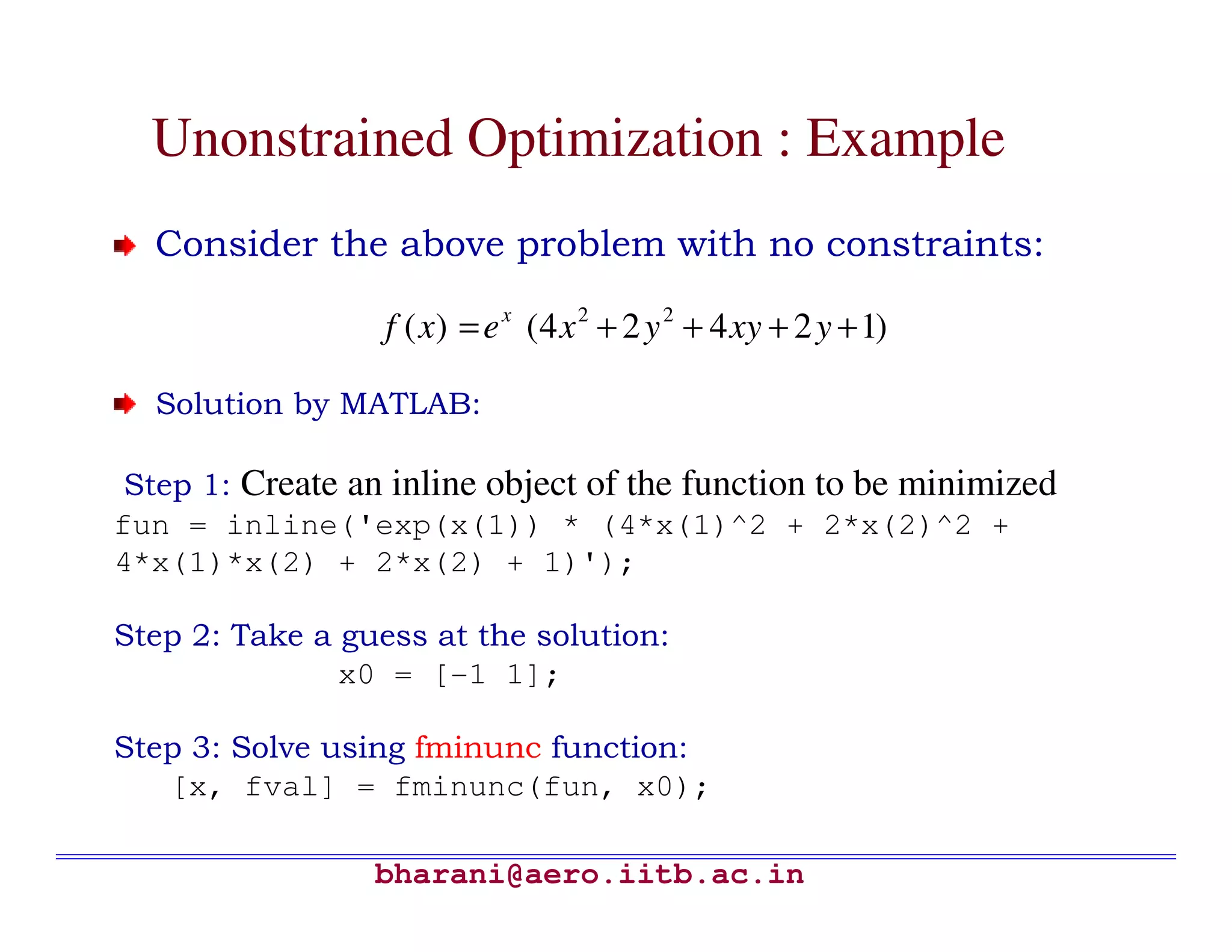 Unonstrained Optimization : Example
  Consider the above problem with no constraints:

                  f ( x) = e x (4 x 2 + 2 y 2 + 4 xy + 2 y + 1)

  Solution by MATLAB:

 Step 1: Create an inline object of the function to be minimized
fun = inline('exp(x(1)) * (4*x(1)^2 + 2*x(2)^2 +
4*x(1)*x(2) + 2*x(2) + 1)');

Step 2: Take a guess at the solution:
               x0 = [-1 1];

Step 3: Solve using fminunc function:
   [x, fval] = fminunc(fun, x0);

                 bharani@aero.iitb.ac.in
 