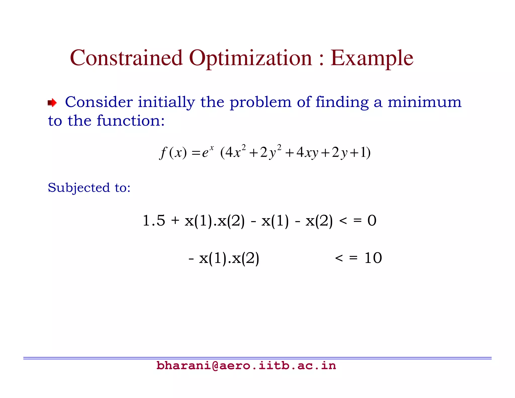 Constrained Optimization : Example
  Consider initially the problem of finding a minimum
to the function:
                  f ( x) = e x (4 x 2 + 2 y 2 + 4 xy + 2 y + 1)

Subjected to:

                1.5 + x(1).x(2) - x(1) - x(2) < = 0

                       - x(1).x(2)                     < = 10




                  bharani@aero.iitb.ac.in
 