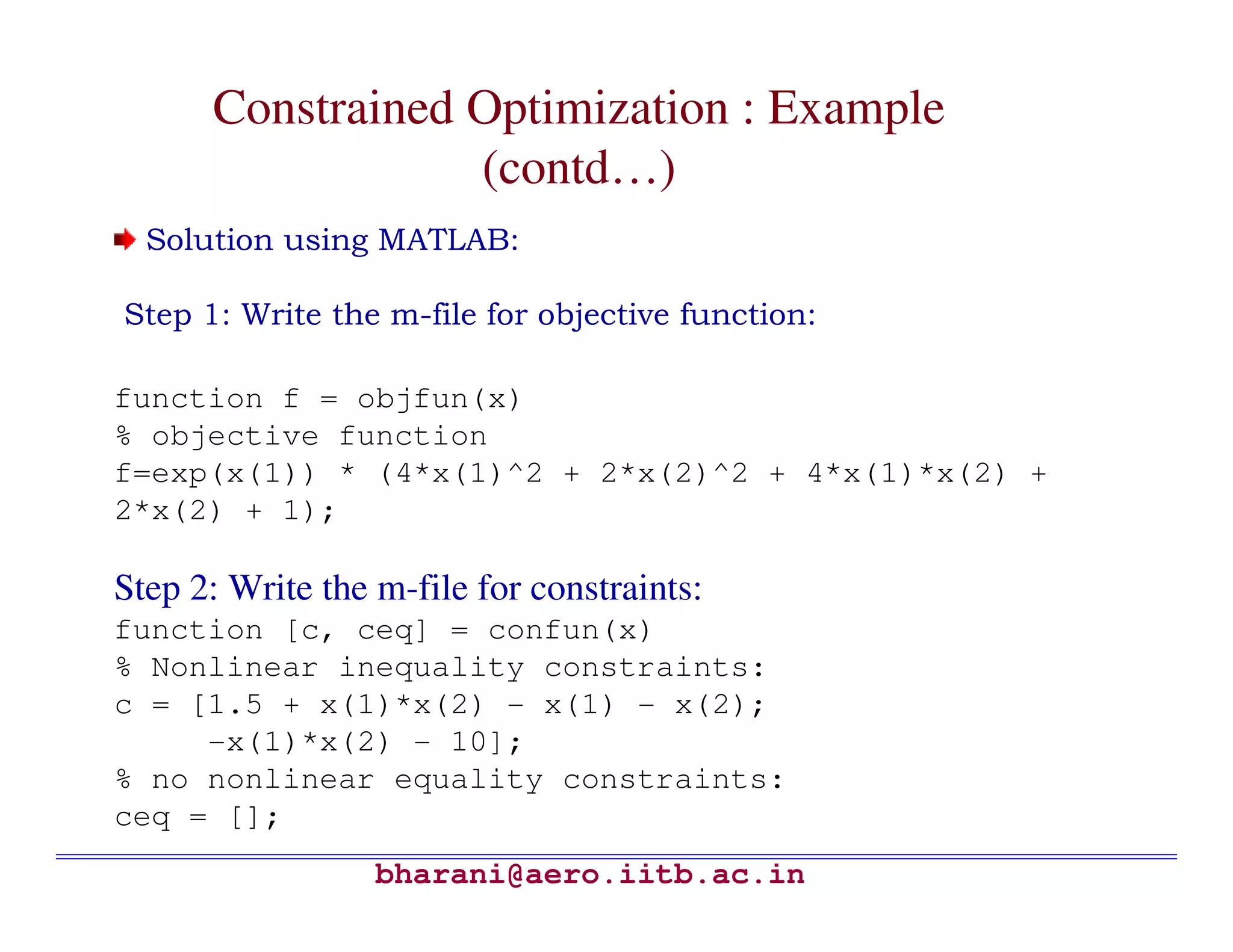 Constrained Optimization : Example
                  (contd…)
  Solution using MATLAB:

Step 1: Write the m-file for objective function:

function f = objfun(x)
% objective function
f=exp(x(1)) * (4*x(1)^2 + 2*x(2)^2 + 4*x(1)*x(2) +
2*x(2) + 1);

Step 2: Write the m-file for constraints:
function [c, ceq] = confun(x)
% Nonlinear inequality constraints:
c = [1.5 + x(1)*x(2) - x(1) - x(2);
     -x(1)*x(2) - 10];
% no nonlinear equality constraints:
ceq = [];
                  bharani@aero.iitb.ac.in
 