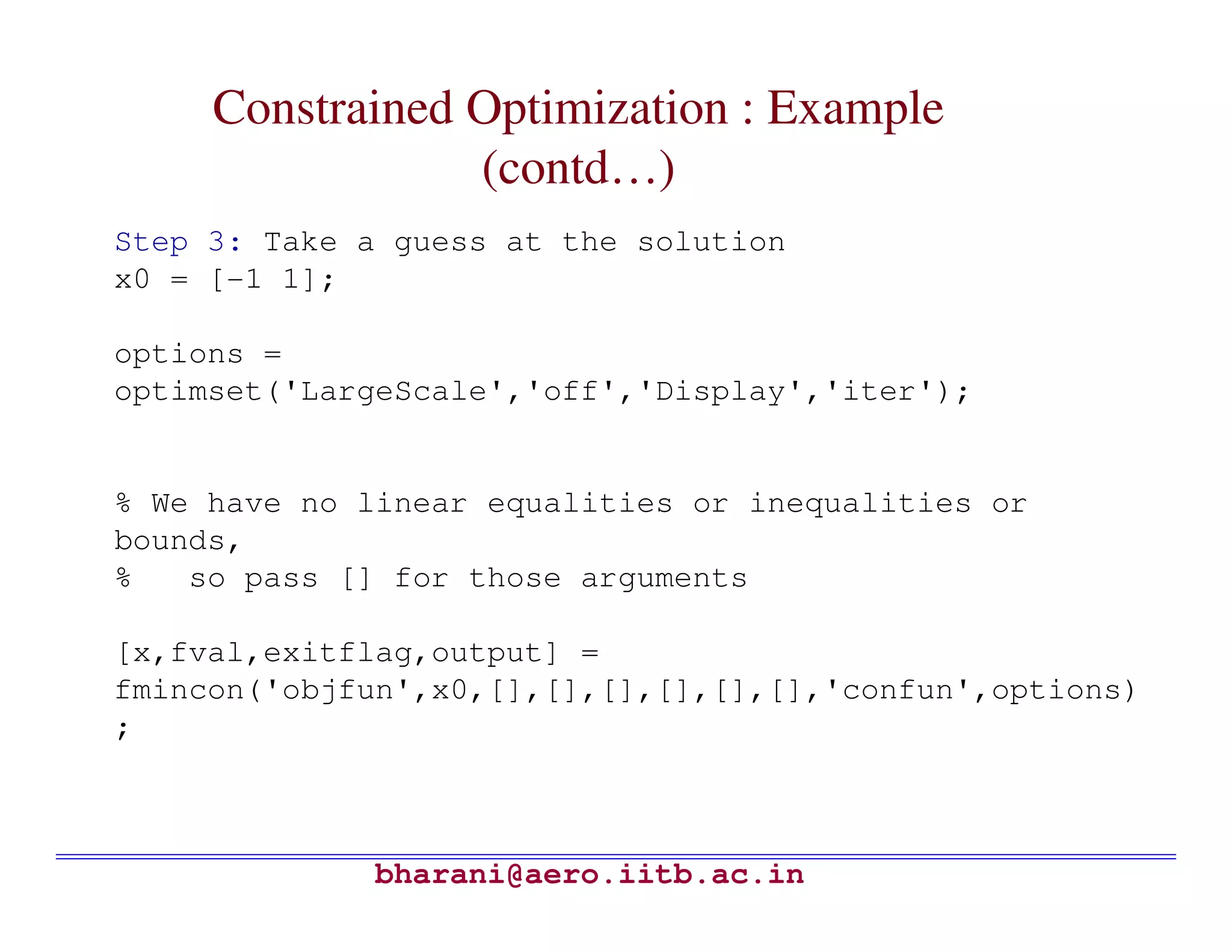 Constrained Optimization : Example
                 (contd…)
Step 3: Take a guess at the solution
x0 = [-1 1];

options =
optimset('LargeScale','off','Display','iter');


% We have no linear equalities or inequalities or
bounds,
%   so pass [] for those arguments

[x,fval,exitflag,output] =
fmincon('objfun',x0,[],[],[],[],[],[],'confun',options)
;



             bharani@aero.iitb.ac.in
 