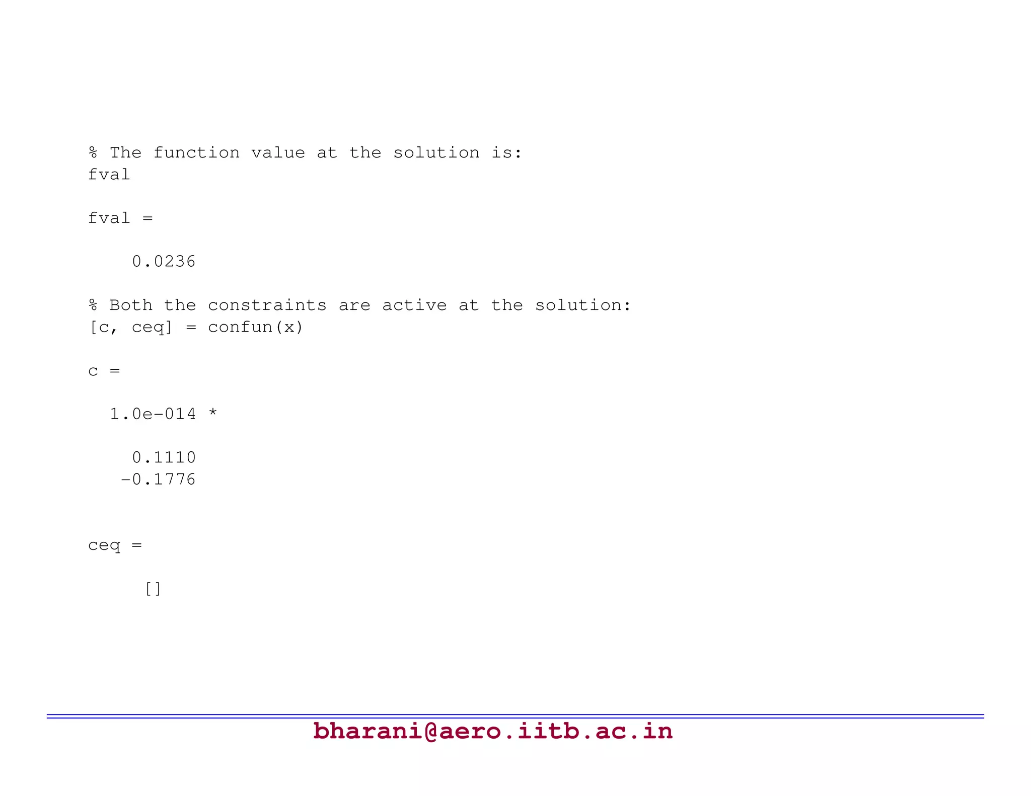 % The function value at the solution is:
fval

fval =

      0.0236

% Both the constraints are active at the solution:
[c, ceq] = confun(x)

c =

  1.0e-014 *

    0.1110
   -0.1776


ceq =

       []




                    bharani@aero.iitb.ac.in
 