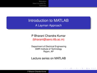 Motivation
      How it is useful for:
                Summary




Introduction to MATLAB
          A Layman Approach


    P Bharani Chandra Kumar
     (bharani@aero.iitb.ac.in)

    Department of Electrical Engineering
       GMR Institute of Technology
               Rajam, AP


    Lecture series on MATLAB



P Bharani Chandra Kumar
 