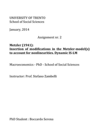 UNIVERSITY	OF	TRENTO	
School	of	Social	Sciences	
	
January,	2014	
	
Assignment	nr.	2	
	
Metzler	(1941):	
Insertion	 of	 modifications	 in	 the	 Metzler-model(s)	
to	account	for	nonlinearities.	Dynamic	IS-LM	
	
	
Macroeconomics	-	PhD	-	School	of	Social	Sciences	
	
	
Instructor:	Prof.	Stefano	Zambelli	
	
	
	
	
	
	
	
	
	
	
PhD	Student	:	Boccardo	Serena	
	
	
 