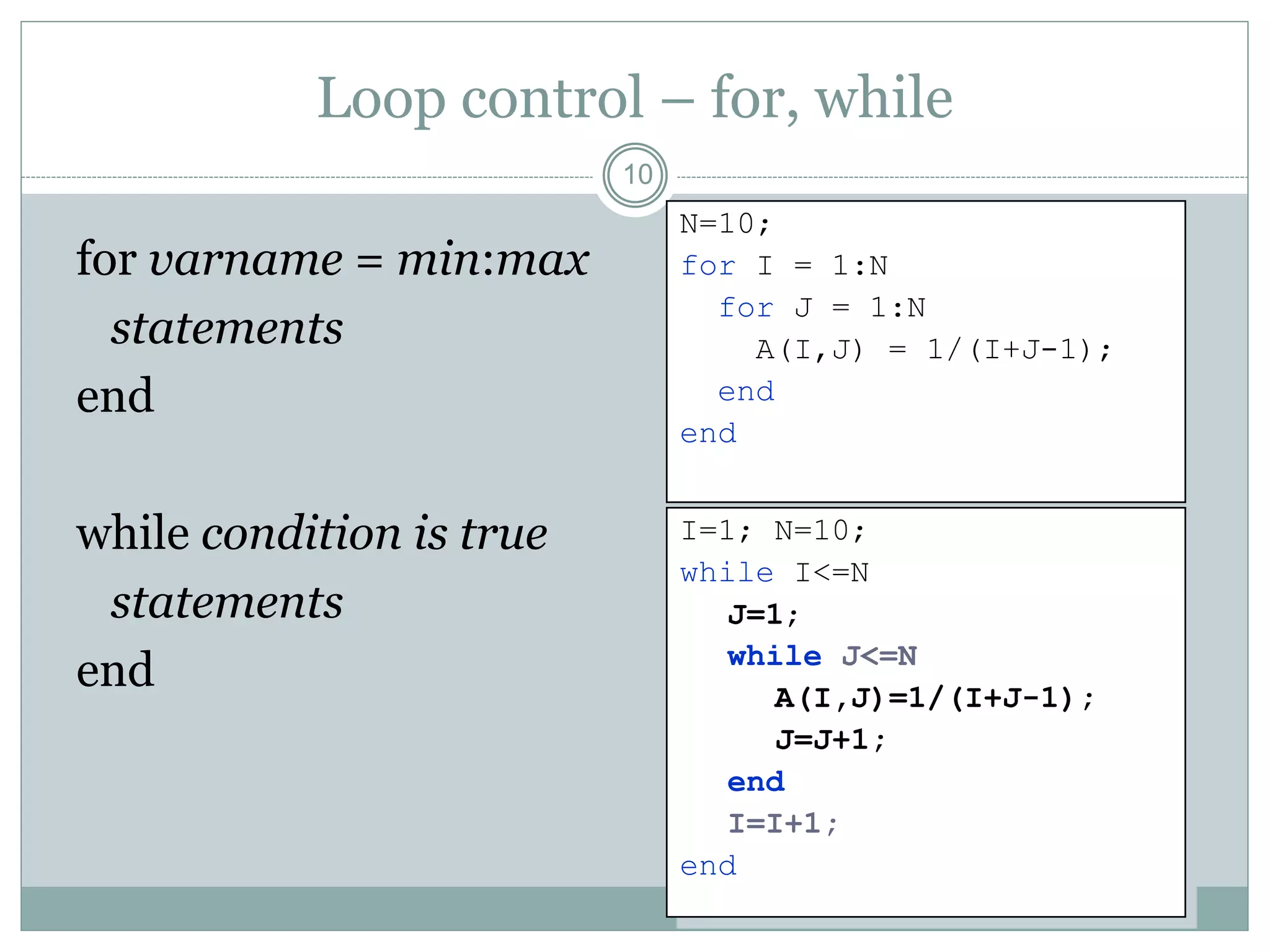 Loop control – for, while
for varname = min:max
statements
end
while condition is true
statements
end
10
N=10;
for I = 1:N
for J = 1:N
A(I,J) = 1/(I+J-1);
end
end
I=1; N=10;
while I<=N
J=1;
while J<=N
A(I,J)=1/(I+J-1);
J=J+1;
end
I=I+1;
end
 