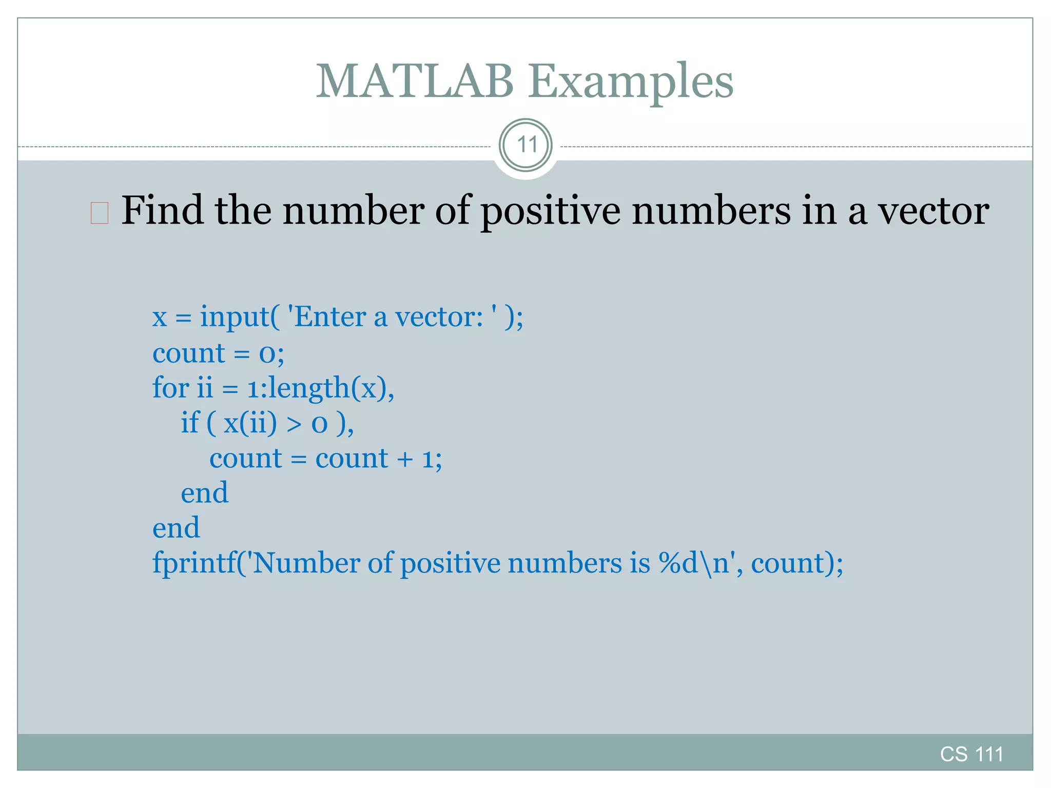 CS 111
11
MATLAB Examples
 Find the number of positive numbers in a vector
x = input( 'Enter a vector: ' );
count = 0;
for ii = 1:length(x),
if ( x(ii) > 0 ),
count = count + 1;
end
end
fprintf('Number of positive numbers is %dn', count);
 