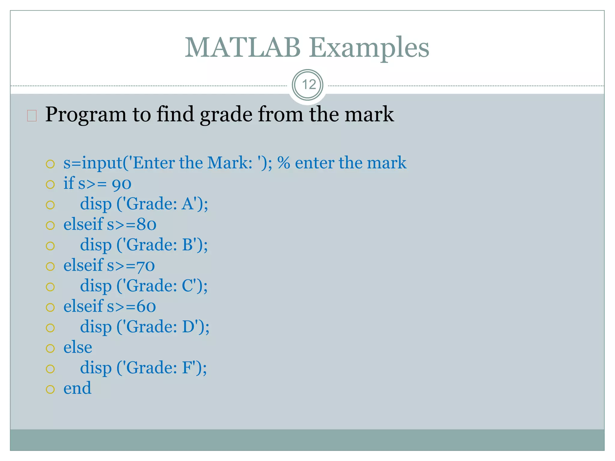 MATLAB Examples
 Program to find grade from the mark
 s=input('Enter the Mark: '); % enter the mark
 if s>= 90
 disp ('Grade: A');
 elseif s>=80
 disp ('Grade: B');
 elseif s>=70
 disp ('Grade: C');
 elseif s>=60
 disp ('Grade: D');
 else
 disp ('Grade: F');
 end
12
 