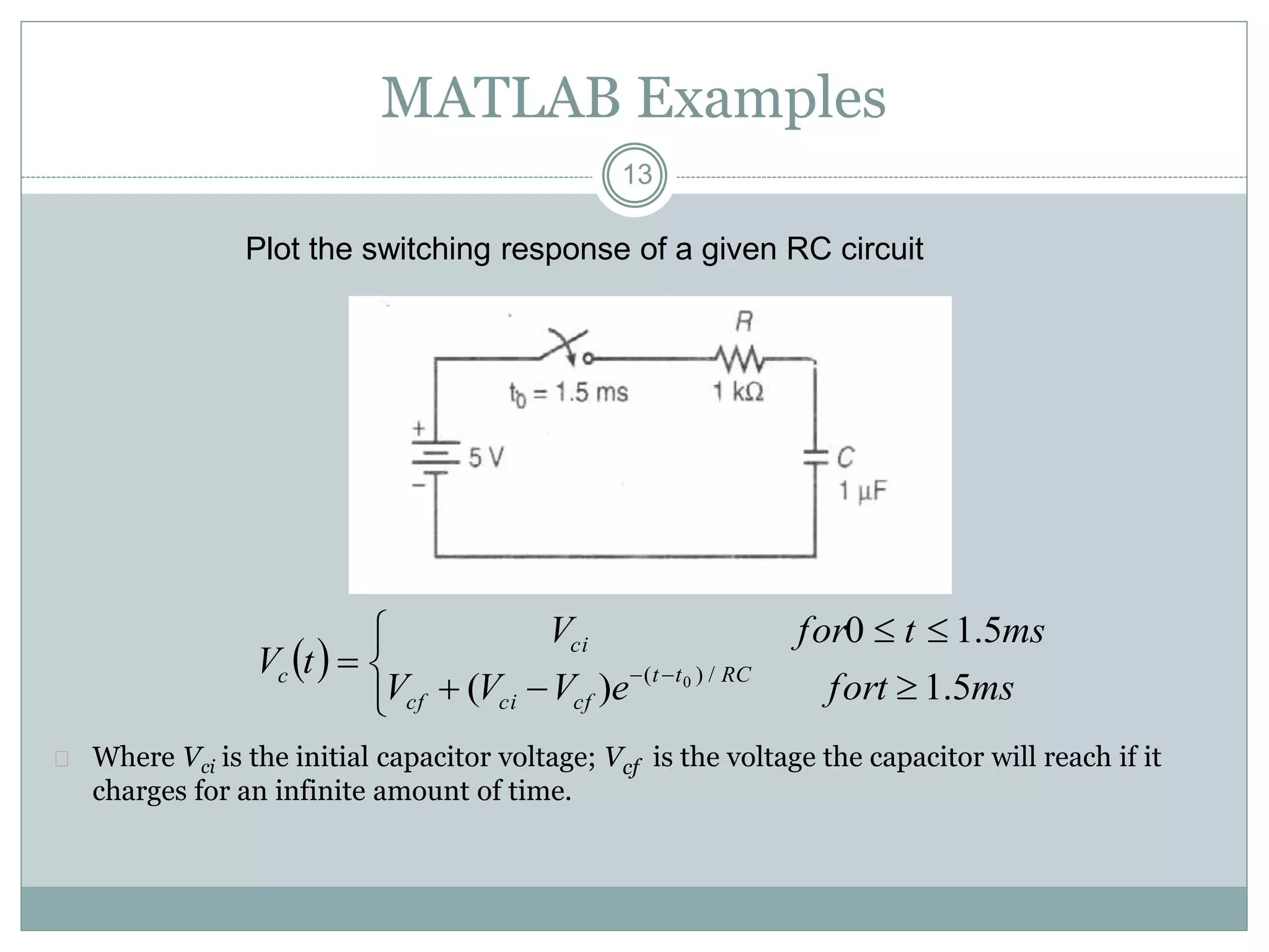 13
MATLAB Examples
Plot the switching response of a given RC circuit
 Where Vci is the initial capacitor voltage; Vcf is the voltage the capacitor will reach if it
charges for an infinite amount of time.
 





 
msforteVVV
mstforV
tV RCtt
cfcicf
ci
c
5.1)(
5.10
/)( 0
 