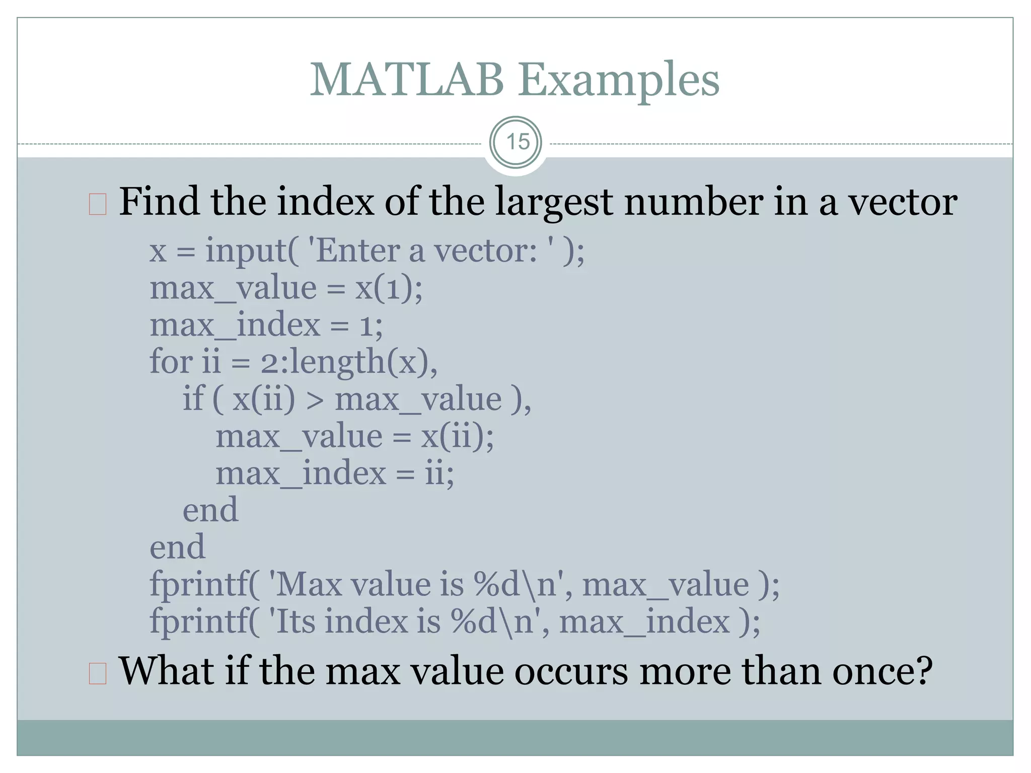 15
MATLAB Examples
 Find the index of the largest number in a vector
x = input( 'Enter a vector: ' );
max_value = x(1);
max_index = 1;
for ii = 2:length(x),
if ( x(ii) > max_value ),
max_value = x(ii);
max_index = ii;
end
end
fprintf( 'Max value is %dn', max_value );
fprintf( 'Its index is %dn', max_index );
 What if the max value occurs more than once?
 