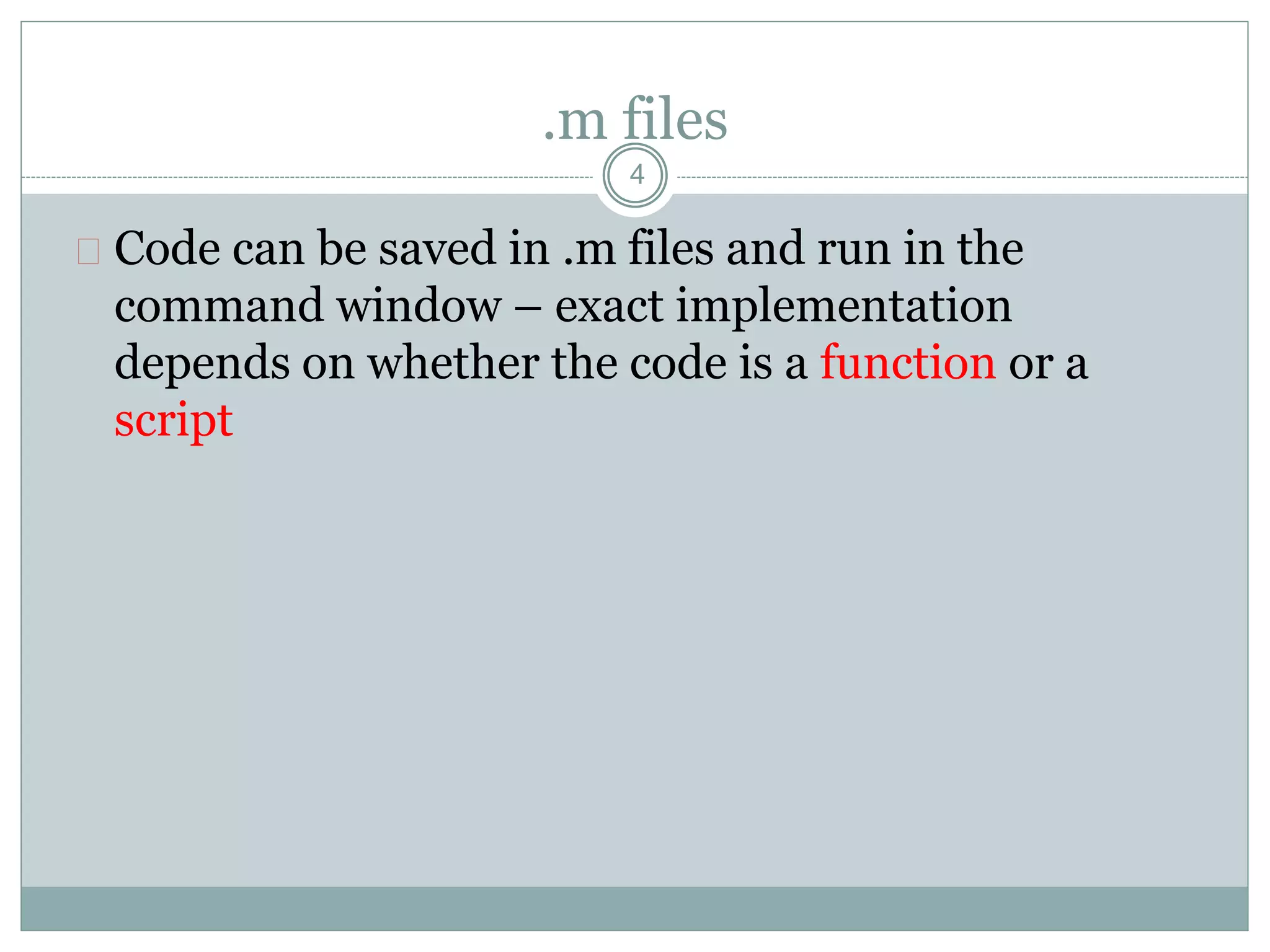 .m files
 Code can be saved in .m files and run in the
command window – exact implementation
depends on whether the code is a function or a
script
4
 