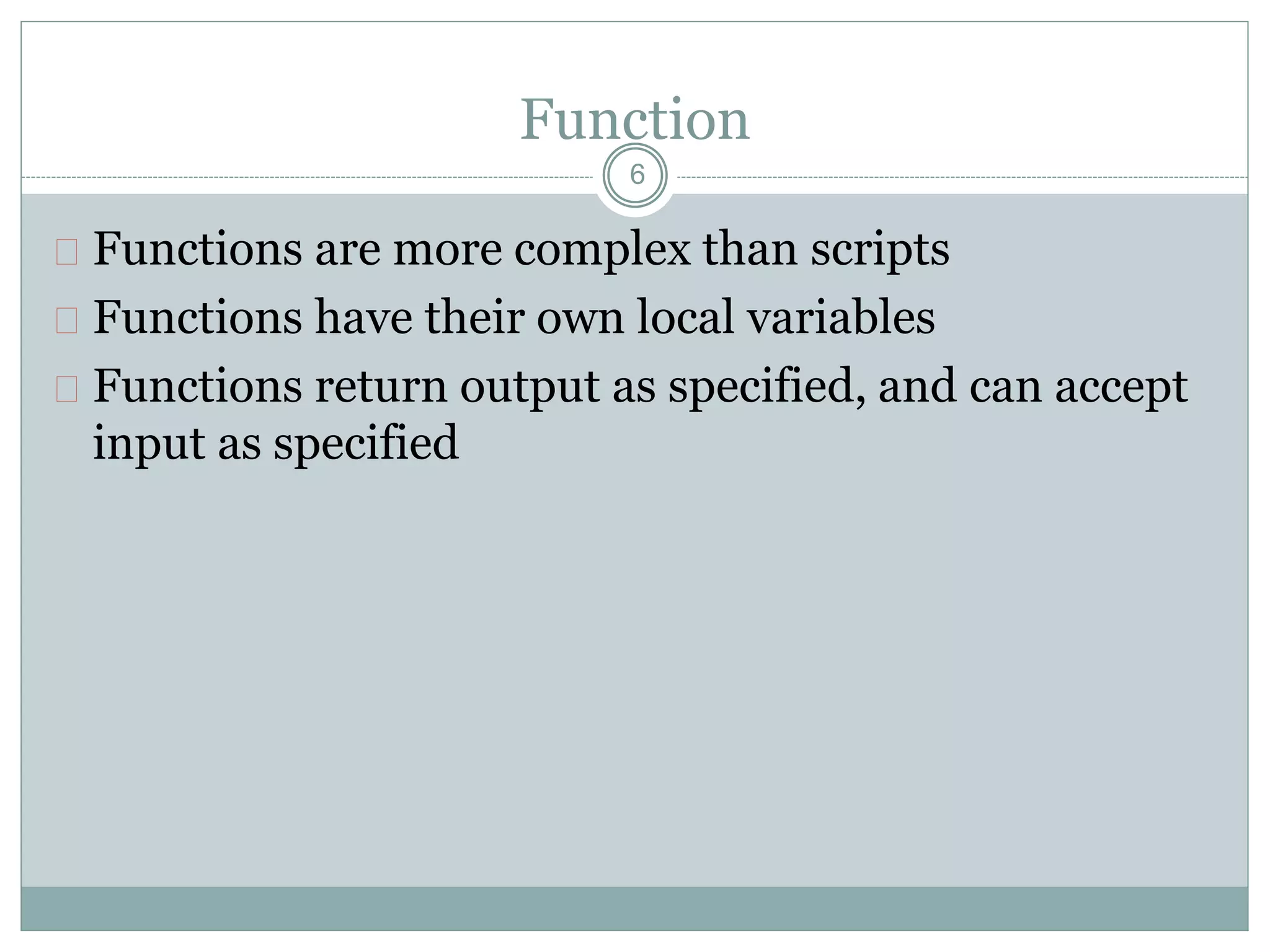 Function
 Functions are more complex than scripts
 Functions have their own local variables
 Functions return output as specified, and can accept
input as specified
6
 