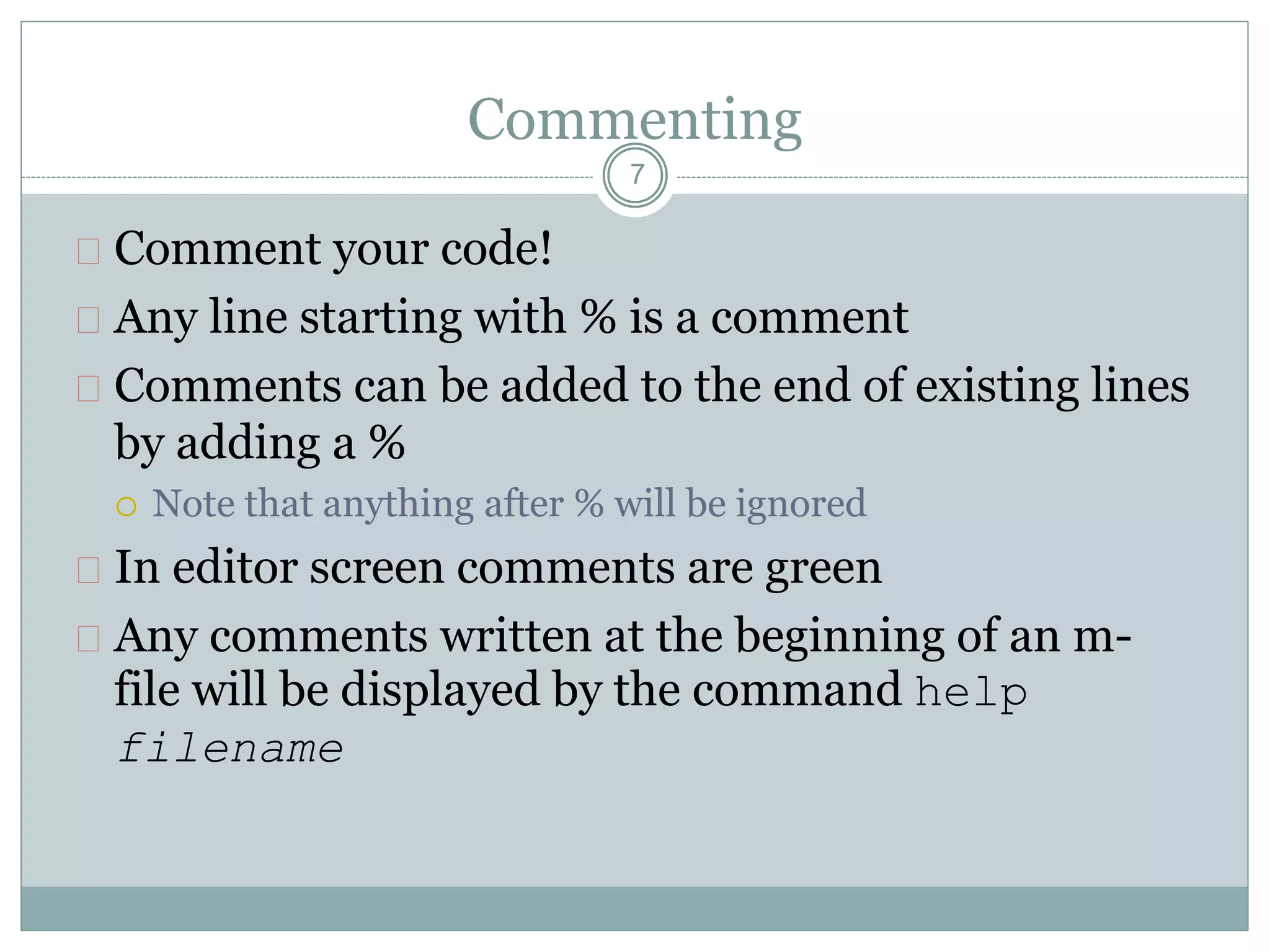 Commenting
 Comment your code!
 Any line starting with % is a comment
 Comments can be added to the end of existing lines
by adding a %
 Note that anything after % will be ignored
 In editor screen comments are green
 Any comments written at the beginning of an m-
file will be displayed by the command help
filename
7
 