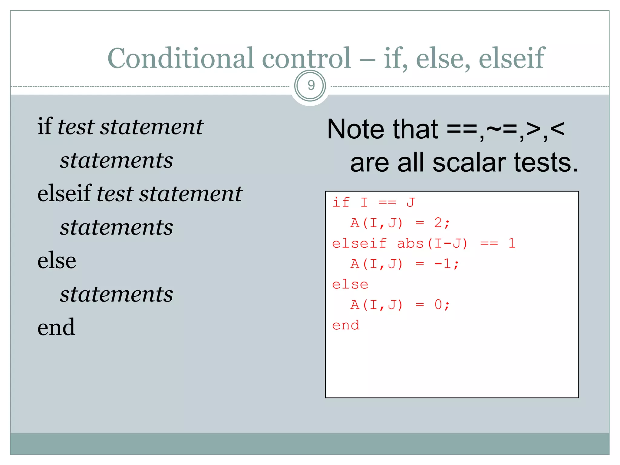 Conditional control – if, else, elseif
if test statement
statements
elseif test statement
statements
else
statements
end
Note that ==,~=,>,<
are all scalar tests.
9
if I == J
A(I,J) = 2;
elseif abs(I-J) == 1
A(I,J) = -1;
else
A(I,J) = 0;
end
 