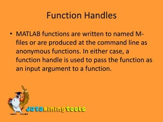 Function HandlesMATLAB functions are written to named M-files or are produced at the command line as anonymous functions. In either case, a function handle is used to pass the function as an input argument to a function. 