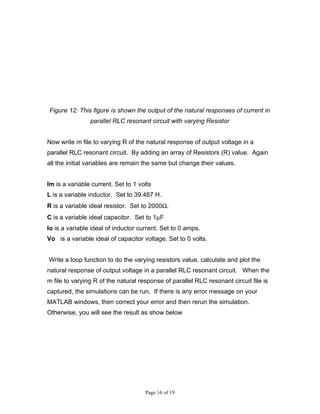 Figure 12: This figure is shown the output of the natural responses of current in
                parallel RLC resonant circuit with varying Resistor


Now write m file to varying R of the natural response of output voltage in a
parallel RLC resonant circuit. By adding an array of Resistors (R) value. Again
all the initial variables are remain the same but change their values.


Im is a variable current. Set to 1 volts
L is a variable inductor. Set to 39.487 H.
R is a variable ideal resistor. Set to 2000Ω.
C is a variable ideal capacitor. Set to 1µF
Io is a variable ideal of inductor current. Set to 0 amps.
Vo is a variable ideal of capacitor voltage. Set to 0 volts.


Write a loop function to do the varying resistors value, calculate and plot the
natural response of output voltage in a parallel RLC resonant circuit. When the
m file to varying R of the natural response of parallel RLC resonant circuit file is
captured, the simulations can be run. If there is any error message on your
MATLAB windows, then correct your error and then rerun the simulation.
Otherwise, you will see the result as show below




                                     Page 16 of 19
 