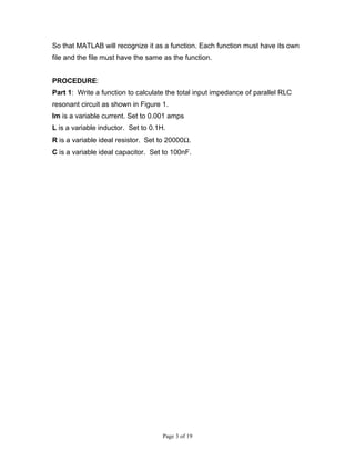 So that MATLAB will recognize it as a function. Each function must have its own
file and the file must have the same as the function.


PROCEDURE:
Part 1: Write a function to calculate the total input impedance of parallel RLC
resonant circuit as shown in Figure 1.
Im is a variable current. Set to 0.001 amps
L is a variable inductor. Set to 0.1H.
R is a variable ideal resistor. Set to 20000Ω.
C is a variable ideal capacitor. Set to 100nF.




                                     Page 3 of 19
 