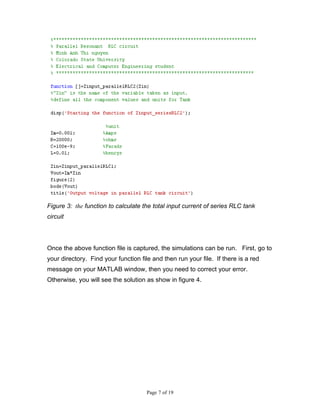 Figure 3: the function to calculate the total input current of series RLC tank
circuit




Once the above function file is captured, the simulations can be run. First, go to
your directory. Find your function file and then run your file. If there is a red
message on your MATLAB window, then you need to correct your error.
Otherwise, you will see the solution as show in figure 4.




                                      Page 7 of 19
 