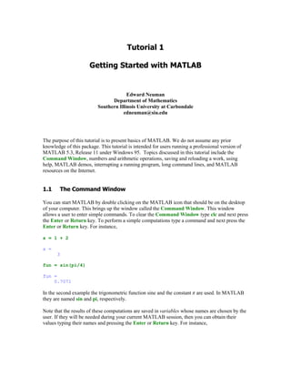 Edward Neuman
                                Department of Mathematics
                          Southern Illinois University at Carbondale
                                     edneuman@siu.edu




The purpose of this tutorial is to present basics of MATLAB. We do not assume any prior
knowledge of this package. This tutorial is intended for users running a professional version of
MATLAB 5.3, Release 11 under Windows 95. Topics discussed in this tutorial include the
Command Window, numbers and arithmetic operations, saving and reloading a work, using
help, MATLAB demos, interrupting a running program, long command lines, and MATLAB
resources on the Internet.




        