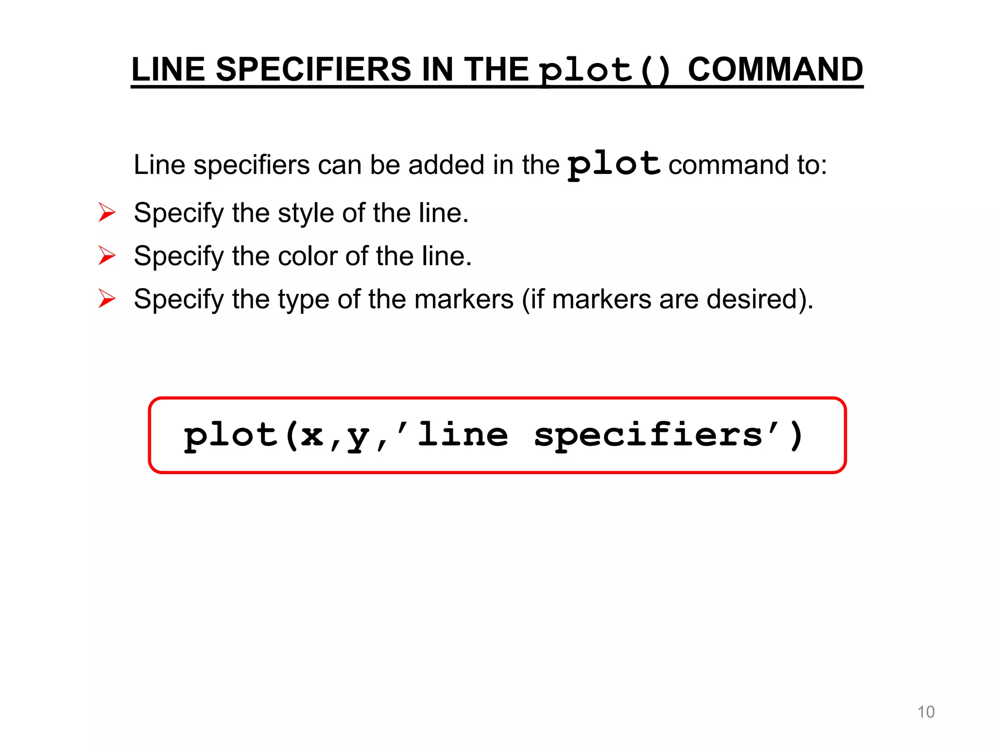 LINE SPECIFIERS IN THE plot() COMMAND
Line specifiers can be added in the plot command to:
 Specify the style of the line.
 Specify the color of the line.
 Specify the type of the markers (if markers are desired).
plot(x,y,’line specifiers’)
10
 