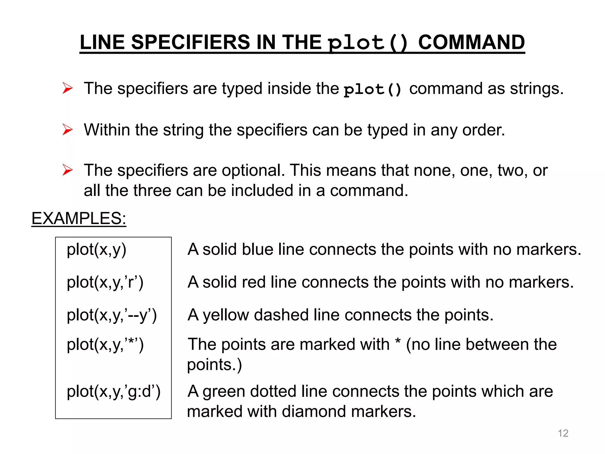 LINE SPECIFIERS IN THE plot() COMMAND
 The specifiers are typed inside the plot() command as strings.
 Within the string the specifiers can be typed in any order.
 The specifiers are optional. This means that none, one, two, or
all the three can be included in a command.
EXAMPLES:
plot(x,y) A solid blue line connects the points with no markers.
plot(x,y,’r’) A solid red line connects the points with no markers.
plot(x,y,’--y’) A yellow dashed line connects the points.
plot(x,y,’*’) The points are marked with * (no line between the
points.)
plot(x,y,’g:d’) A green dotted line connects the points which are
marked with diamond markers.
12
 
